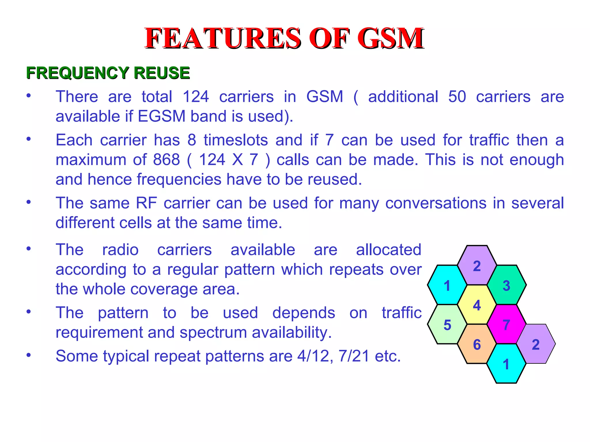 FREQUENCY REUSE There are total 124 carriers in GSM ( additional 50 carriers are available if EGSM band is used). Each carrier has 8 timeslots and if 7 can be used for traffic then a maximum of 868 ( 124 X 7 ) calls can be made. This is not enough and hence frequencies have to be reused. The same RF carrier can be used for many conversations in several different cells at the same time. 6 4 3 7 2 The radio carriers available are allocated according to a regular pattern which repeats over the whole coverage area. The pattern to be used depends on traffic requirement and spectrum availability. Some typical repeat patterns are 4/12, 7/21 etc. 5 1 2 1 FEATURES OF GSM 