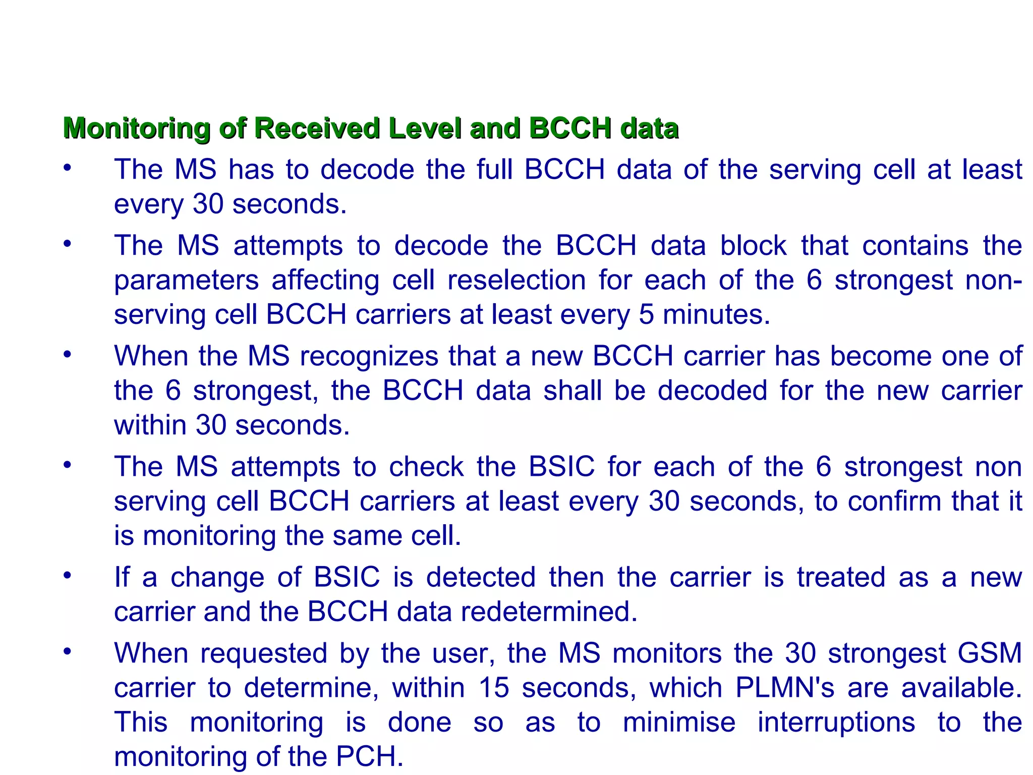 Monitoring of Received Level and BCCH data   The MS has to decode the full BCCH data of the serving cell at least every 30 seconds. The MS attempts to decode the BCCH data block that contains the parameters affecting cell reselection for each of the 6 strongest non-serving cell BCCH carriers at least every 5 minutes.  When the MS recognizes that a new BCCH carrier has become one of the 6 strongest, the BCCH data shall be decoded for the new carrier within 30 seconds.  The MS attempts to check the BSIC for each of the 6 strongest non serving cell BCCH carriers at least every 30 seconds, to confirm that it is monitoring the same cell. If a change of BSIC is detected then the carrier is treated as a new carrier and the BCCH data redetermined. When requested by the user, the MS monitors the 30 strongest GSM carrier to determine, within 15 seconds, which PLMN's are available. This monitoring is done so as to minimise interruptions  to the monitoring of the PCH. 