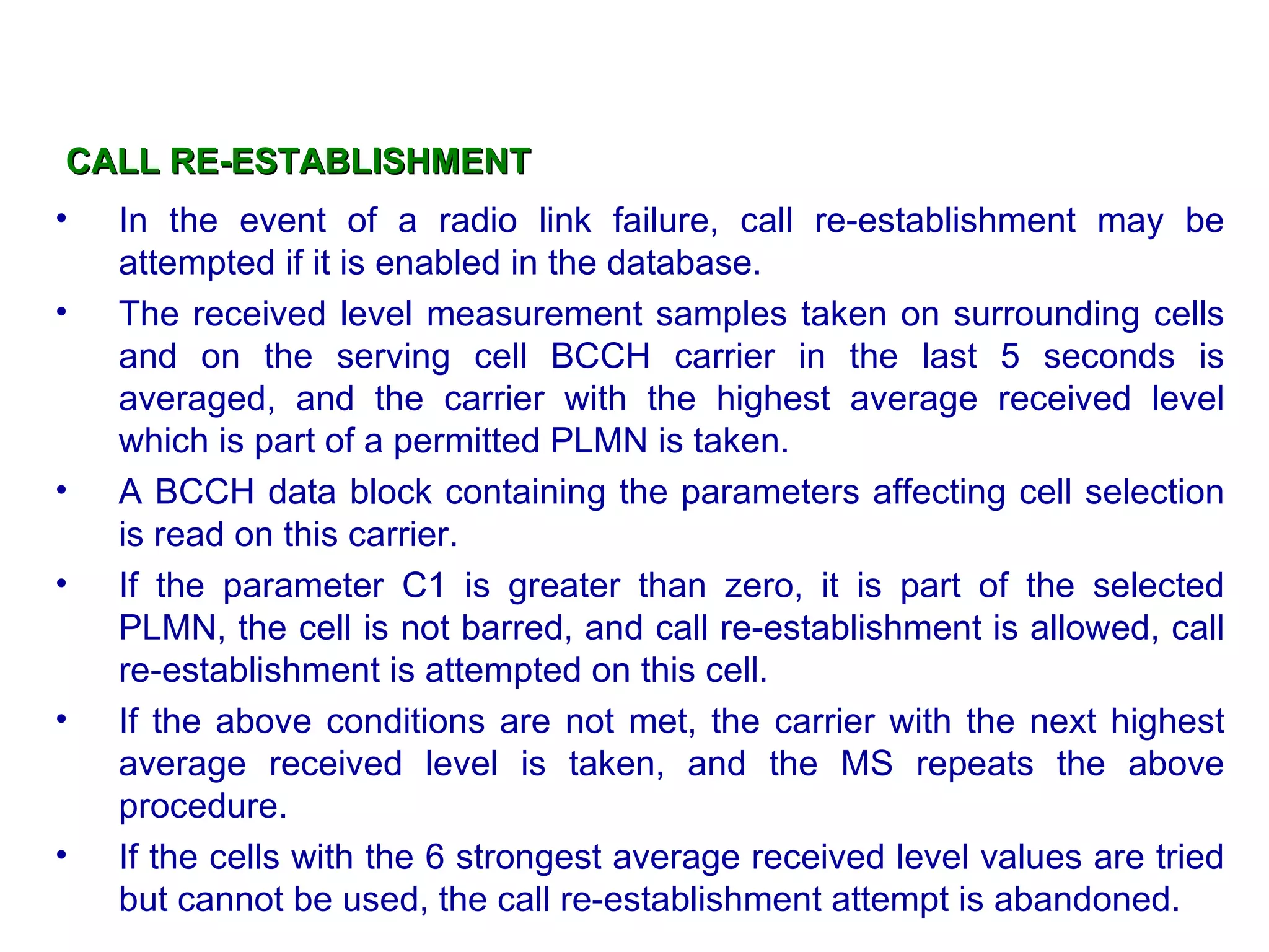 CALL RE-ESTABLISHMENT In the event of a radio link failure, call re-establishment may be attempted if it is enabled in the database. The received level measurement samples taken on surrounding cells and on the serving cell BCCH carrier in the last 5 seconds is averaged, and the carrier with the highest average received level which is part of a permitted PLMN is taken.  A BCCH data block containing the parameters affecting cell selection is read on this carrier.  If the parameter C1 is greater than zero, it is part of the selected PLMN, the cell is not barred, and call re-establishment is allowed, call re-establishment is attempted on this cell.  If the above conditions are not met, the carrier with the next highest average received level is taken, and the MS repeats the above procedure.  If the cells with the 6 strongest average received level values are tried but cannot be used, the call re-establishment attempt is abandoned. 