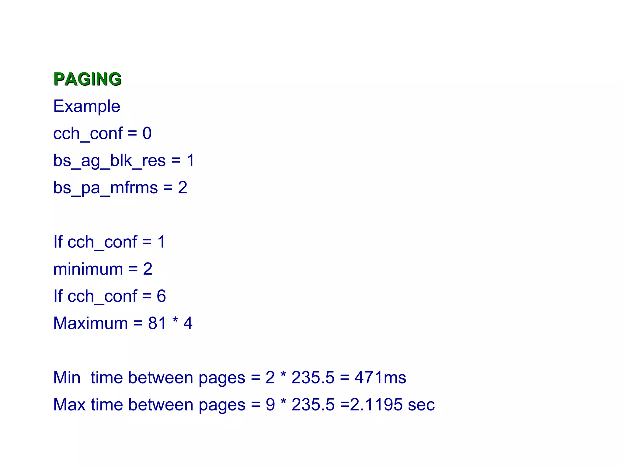 PAGING Example cch_conf = 0 bs_ag_blk_res = 1 bs_pa_mfrms = 2 If cch_conf = 1 minimum = 2 If cch_conf = 6 Maximum = 81 * 4 M in  time between pages = 2 * 235.5 = 471ms Max  time between pages  = 9 * 235.5 =2.1195 sec 