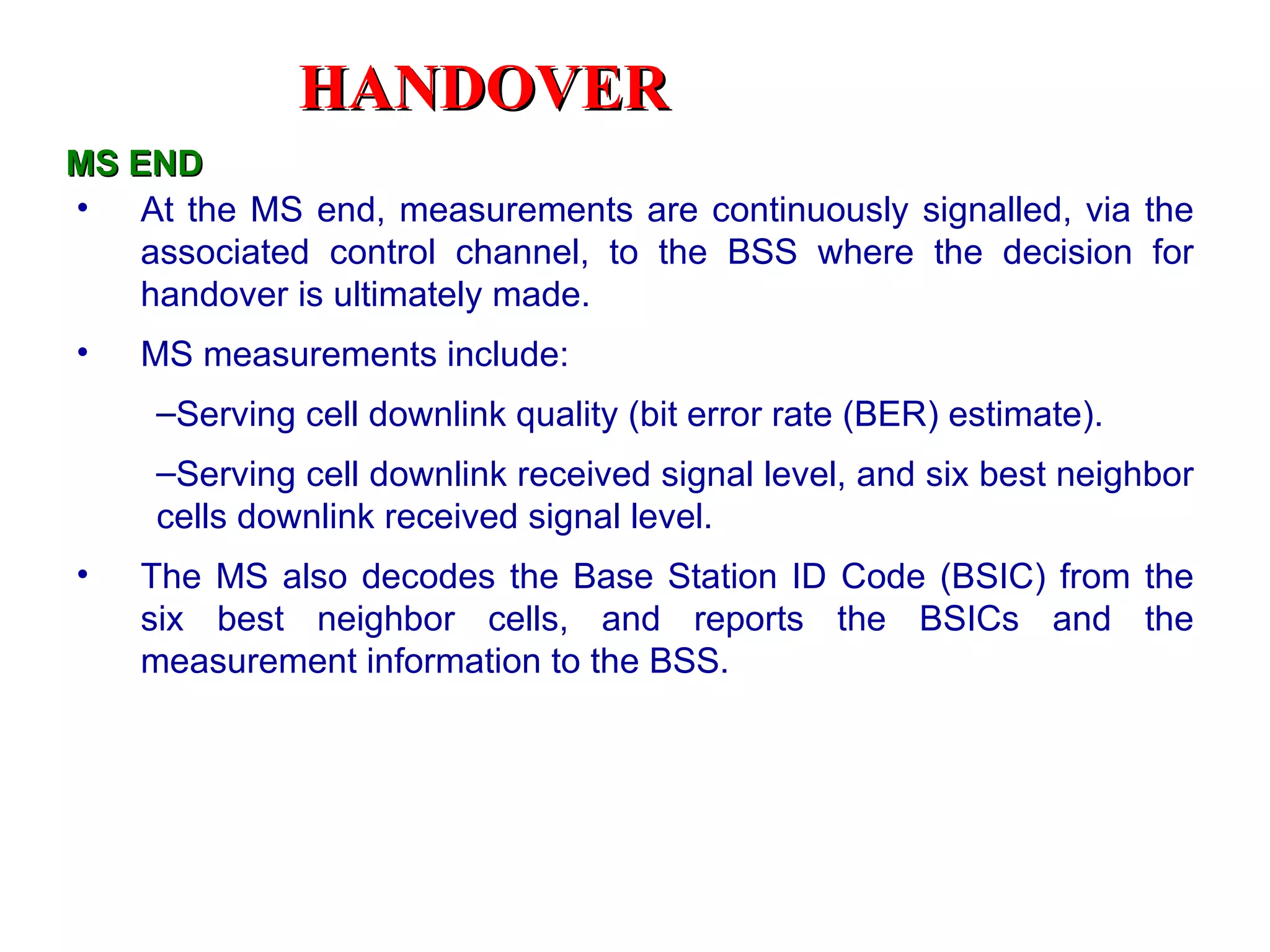 At the MS end, measurements are continuously signalled, via the associated control channel, to the BSS where the decision for handover is ultimately made.  MS measurements include:  Serving cell downlink quality (bit error rate (BER) estimate).  Serving cell downlink received signal level, and six best neighbor cells downlink received signal level.  The MS also decodes the Base Station ID Code (BSIC) from the six best neighbor cells, and reports the BSICs and the measurement information to the BSS.  MS END HANDOVER 