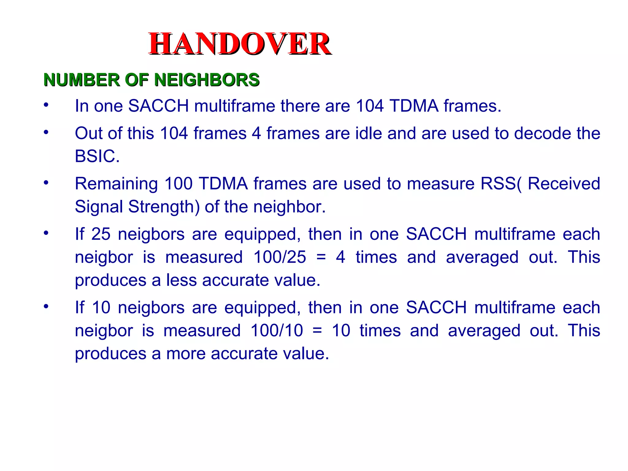 NUMBER OF NEIGHBORS In one SACCH multiframe there are 104 TDMA frames. Out of this 104 frames 4 frames are idle and are used to decode the BSIC. Remaining 100 TDMA frames are used to measure RSS( Received Signal Strength) of the neighbor. If 25 neigbors are equipped, then in one SACCH multiframe each neigbor is measured 100/25 = 4 times and averaged out. This produces a less accurate value. If 10 neigbors are equipped, then in one SACCH multiframe each neigbor is measured 100/10 = 10 times and averaged out. This produces a more accurate value. HANDOVER 
