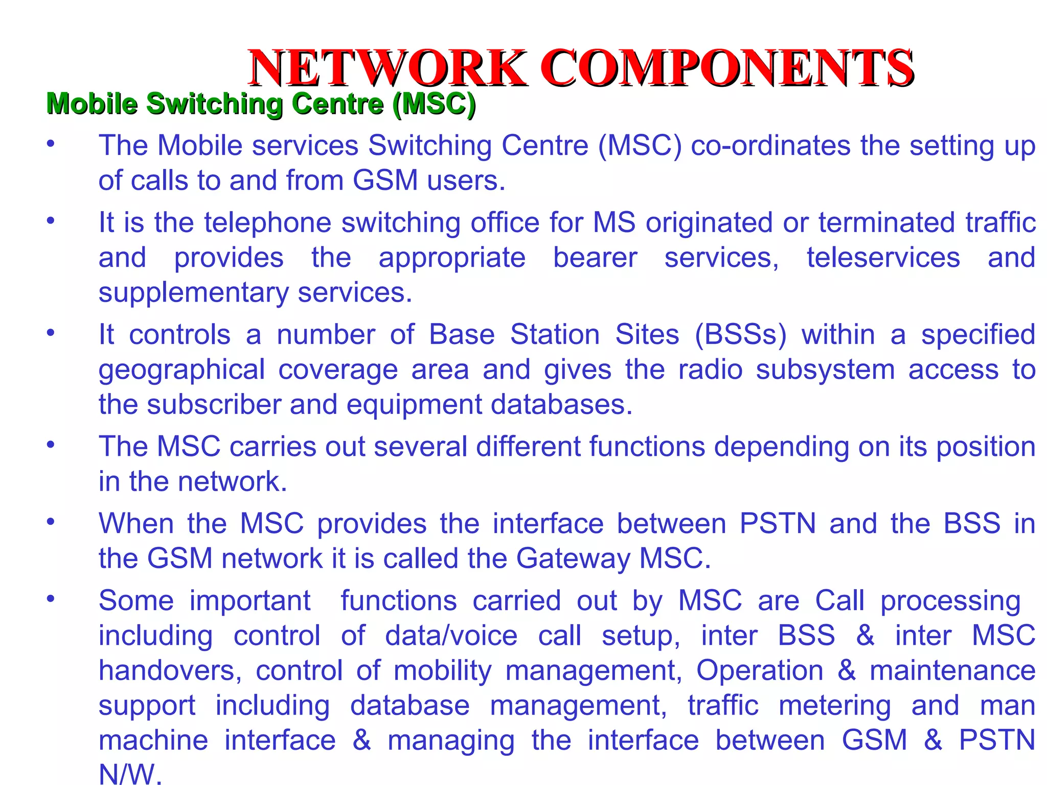 M obile  S witching  C entre (MSC) The Mobile services Switching Centre (MSC) co-ordinates the setting up of calls to and from GSM users.  It is the telephone switching office for MS originated or terminated traffic and provides the appropriate bearer services, teleservices and supplementary services. It controls a number of Base Station Sites (BSSs) within a specified geographical coverage area and gives the radio subsystem access to the subscriber and equipment databases. The MSC carries out several different functions depending on its position in the network. When the MSC provides the interface between PSTN and the BSS in the GSM network it is called the Gateway MSC. Some important  functions carried out by MSC are Call processing  including control of data/voice call setup, inter BSS & inter MSC handovers, control of mobility management, Operation & maintenance support including database management, traffic metering and man machine interface & managing the interface between GSM & PSTN N/W.  NETWORK COMPONENTS 