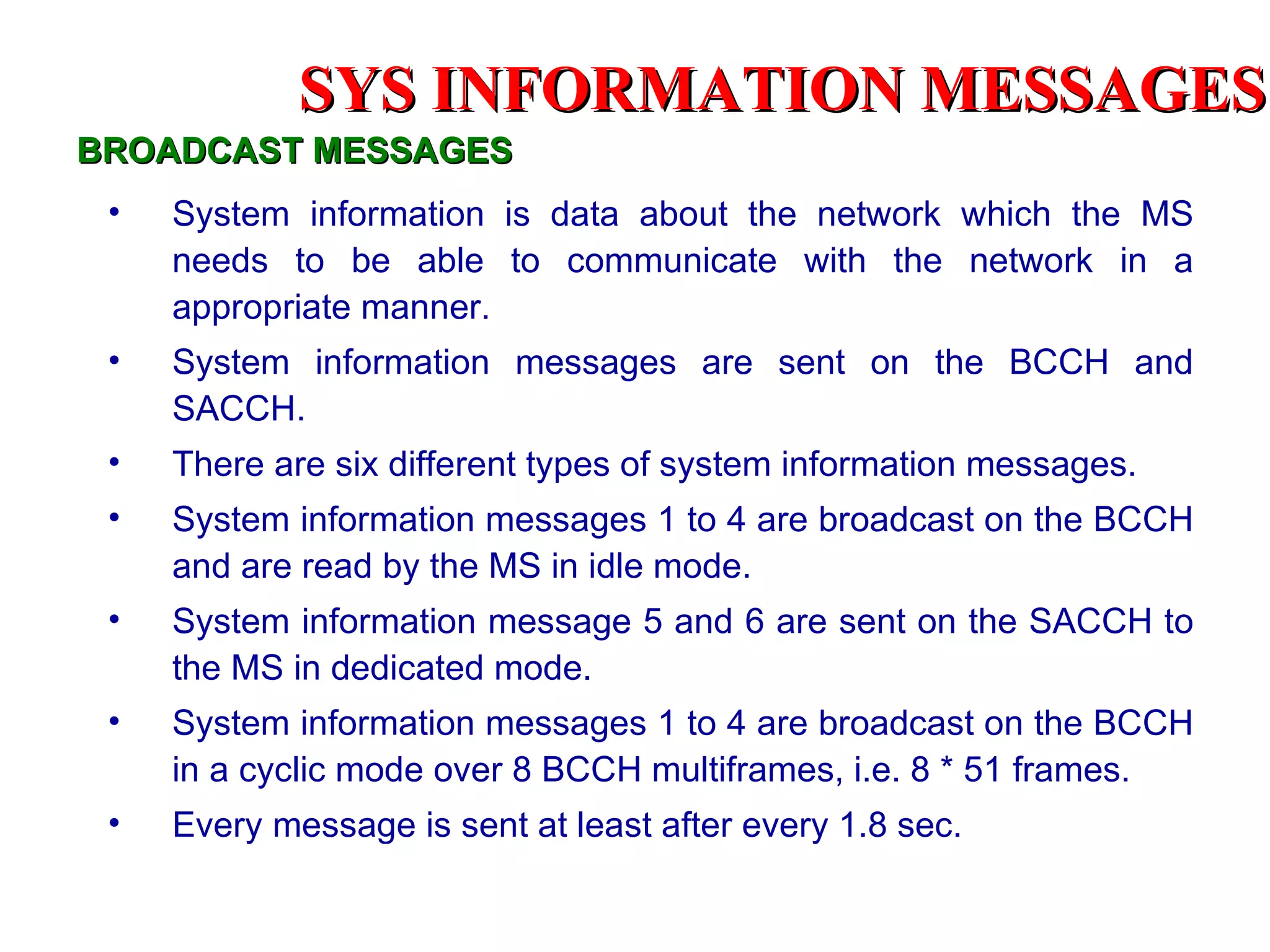 BROADCAST MESSAGES System information is data about the network which the MS needs to be able to communicate with the network in a appropriate manner. System information messages are sent on the BCCH and SACCH. There are six different types of system information messages. System information messages 1 to 4 are broadcast on the BCCH and are read by the MS in idle mode. System information message 5 and 6 are sent on the SACCH to the MS in dedicated mode. System information messages 1 to 4 are broadcast on the BCCH in a cyclic mode over 8 BCCH multiframes, i.e. 8 * 51 frames. Every message is sent at least after every 1.8 sec.  SYS INFORMATION  MESSAGES 