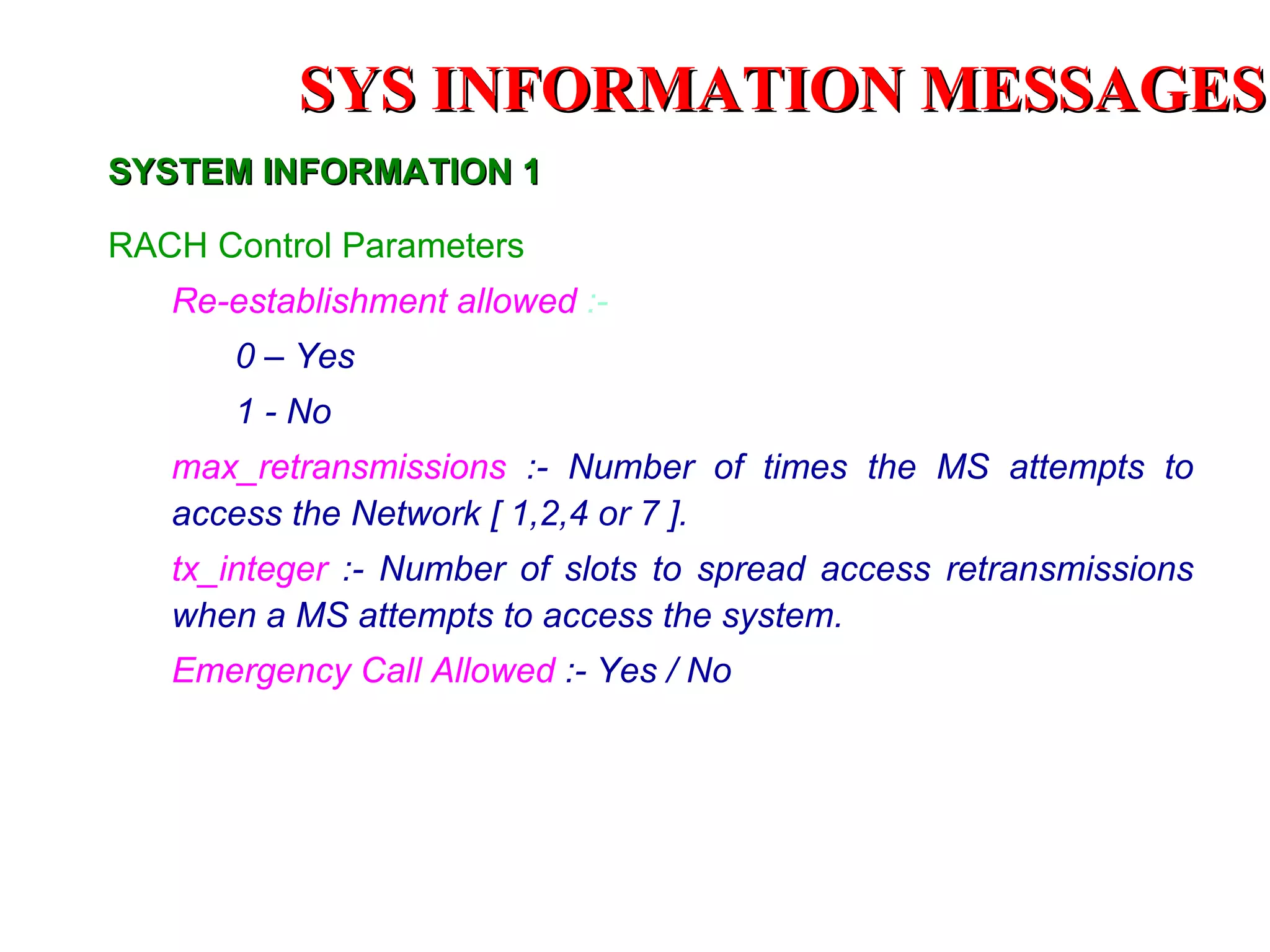 RACH Control Parameters   Re-establishment allowed  :- 0 – Yes 1 - No max_retransmissions  :- Number of times the MS attempts to access the Network [ 1,2,4 or 7 ]. tx_integer   :- Number of slots to spread access retransmissions when a MS attempts to access the system.  Emergency Call Allowed   :- Yes / No SYSTEM INFORMATION 1 SYS INFORMATION  MESSAGES 