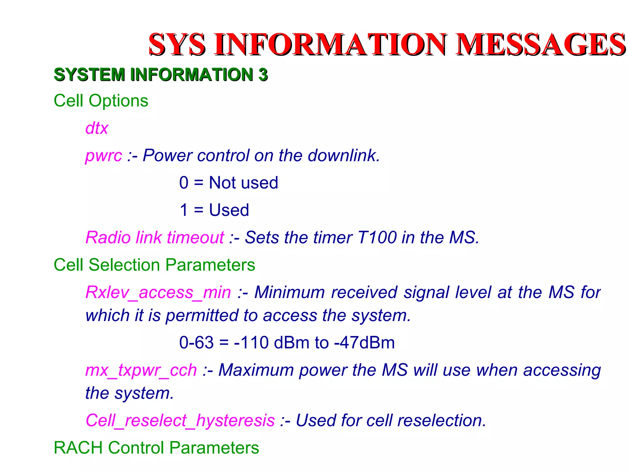 SYSTEM INFORMATION 3 Cell Options dtx pwrc  :- Power control on the downlink. 0 = Not used 1 = Used Radio link timeout  :- Sets the timer T100 in the MS. Cell Selection Parameters Rxlev_access_min   :- Minimum received signal level at the MS for which it is permitted to access the system. 0-63 = -110 dBm to -47dBm mx_txpwr_cch   :- Maximum power the MS will use when accessing the system. Cell_reselect_hysteresis   :- Used for cell reselection. RACH Control Parameters SYS INFORMATION  MESSAGES 