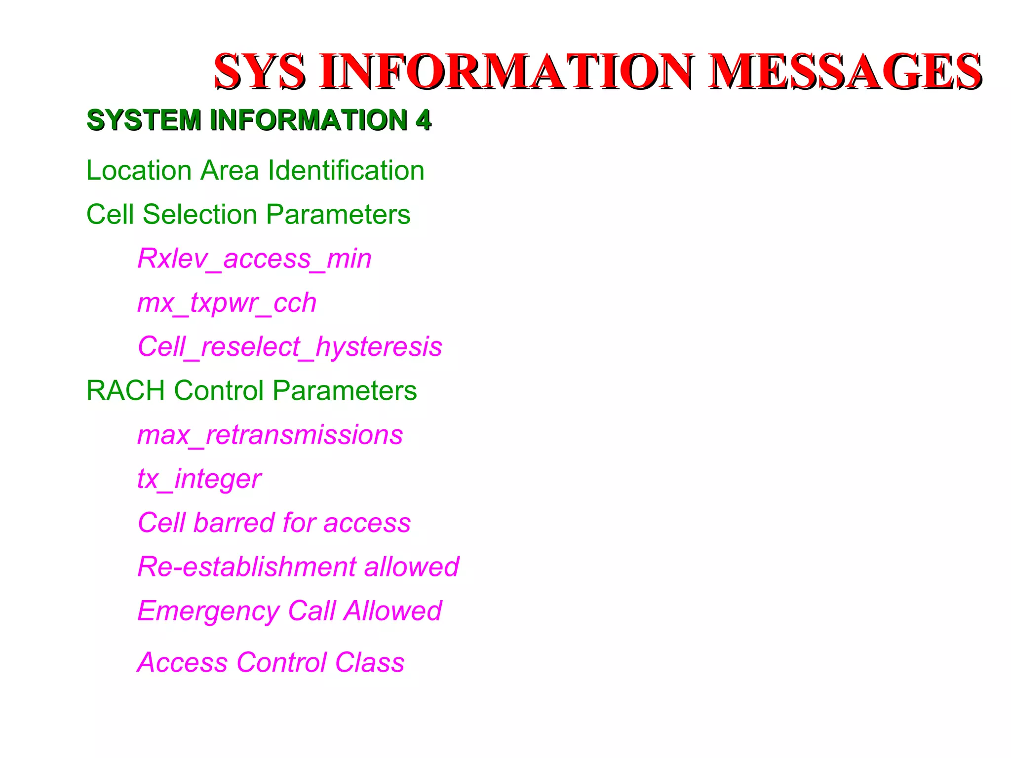 SYSTEM INFORMATION 4 Location Area Identification Cell Selection Parameters Rxlev_access_min mx_txpwr_cch   Cell_reselect_hysteresis RACH Control Parameters max_retransmissions  tx_integer   Cell barred for access Re-establishment allowed Emergency Call Allowed   Access Control Class   SYS INFORMATION  MESSAGES 