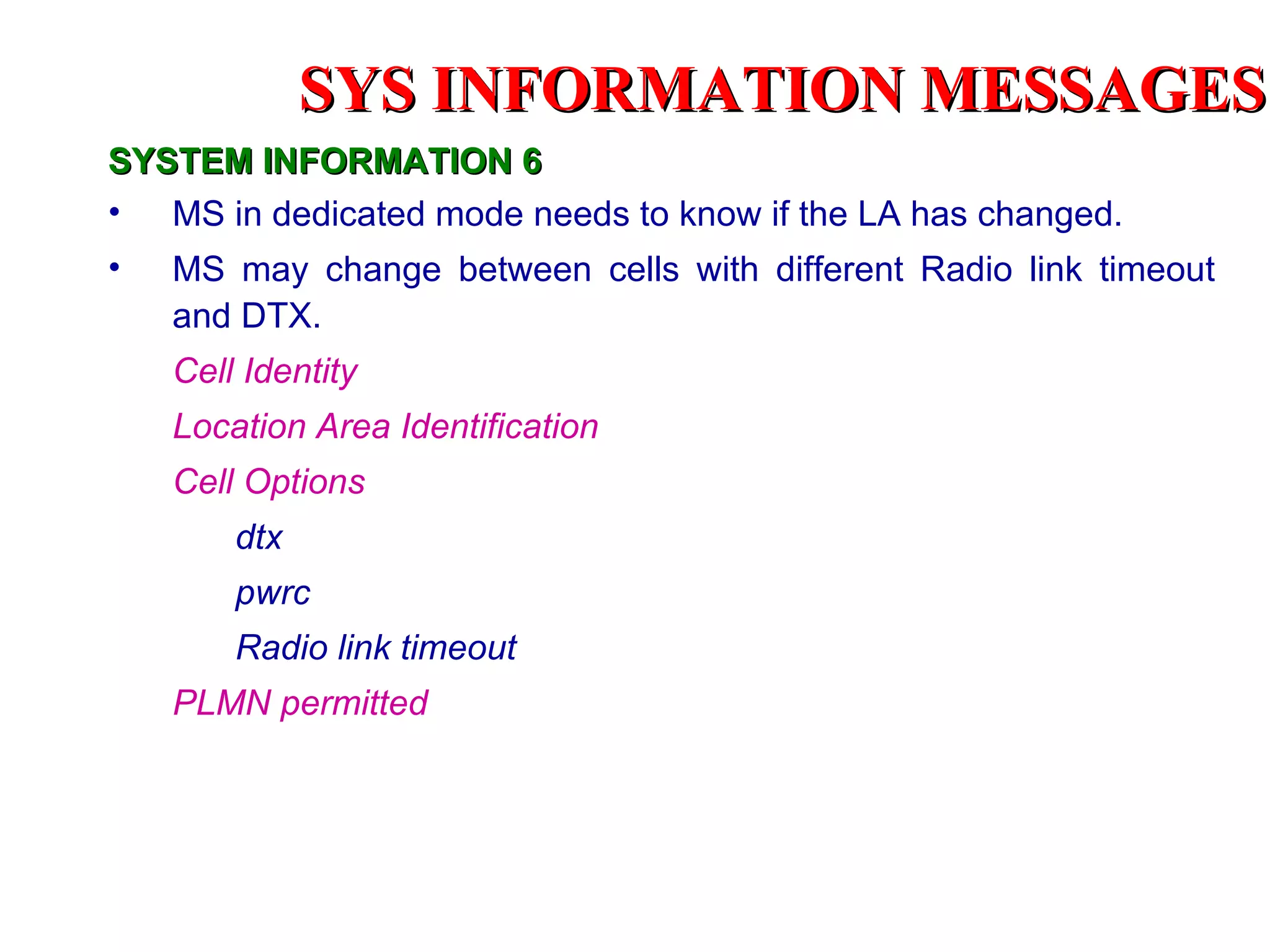 SYSTEM INFORMATION 6 MS in dedicated mode needs to know if the LA has changed. MS may change between cells with different Radio link timeout and DTX.  Cell Identity Location Area Identification Cell Options dtx pwrc  Radio link timeout  PLMN permitted SYS INFORMATION  MESSAGES 