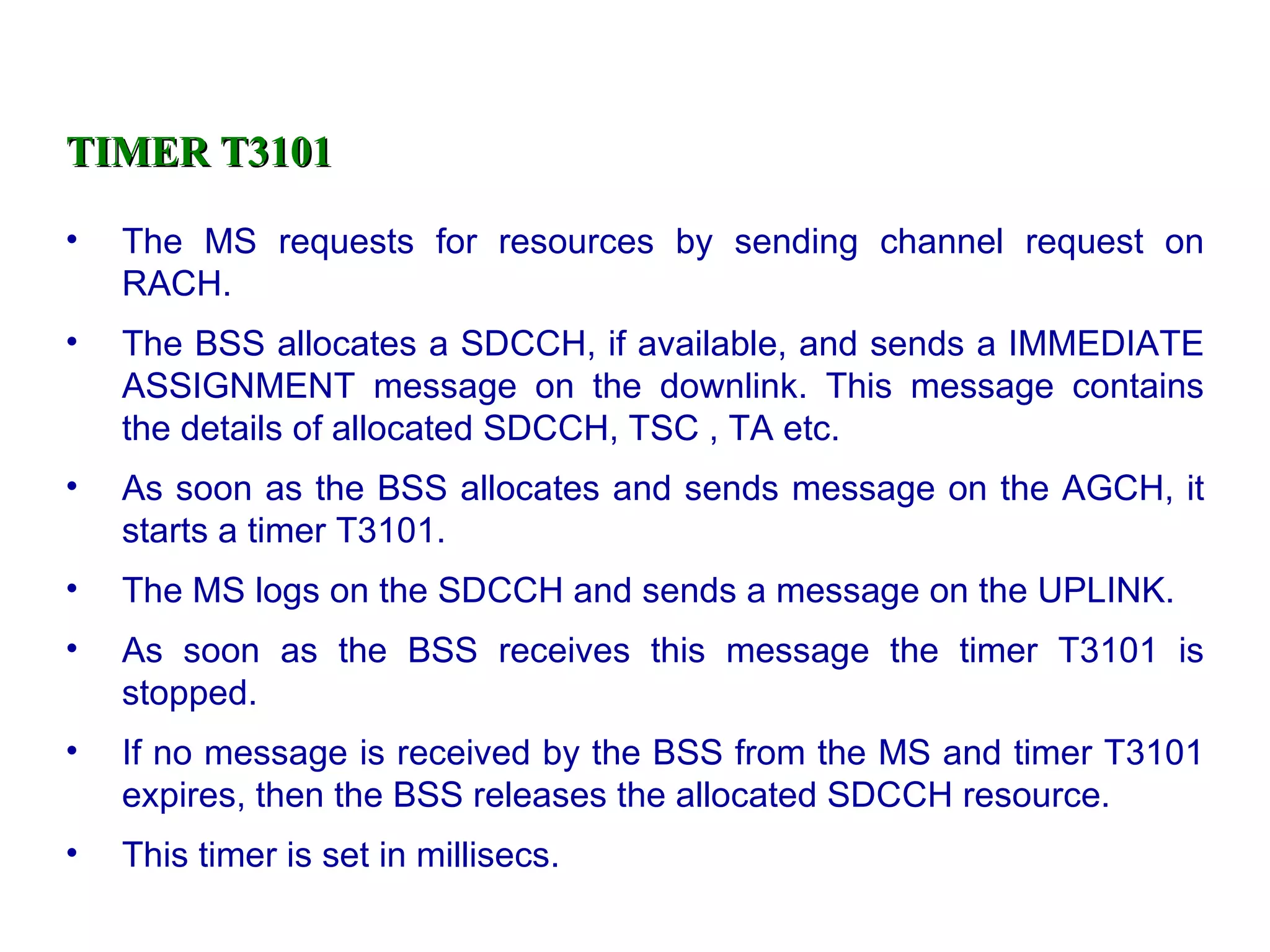 TIMER T3101 The MS requests for resources by sending channel request on RACH. The BSS allocates a SDCCH, if available, and sends a IMMEDIATE ASSIGNMENT message on the downlink. This message contains the details of allocated SDCCH, TSC , TA etc. As soon as the BSS allocates and sends message on the AGCH, it starts a timer T3101. The MS logs on the SDCCH and sends a message on the UPLINK. As soon as the BSS receives this message the timer T3101 is stopped. If no message is received by the BSS from the MS and timer T3101 expires, then the BSS releases the allocated SDCCH resource. This timer is set in millisecs. 