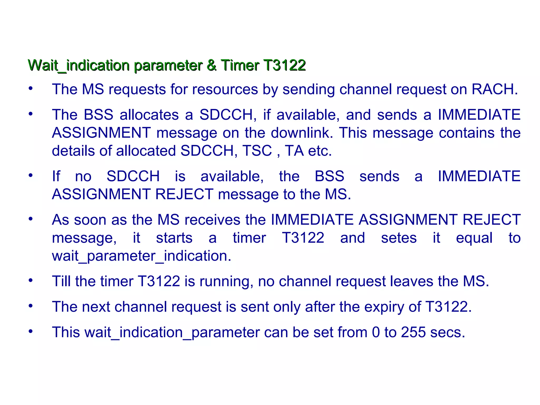 Wait_indication parameter & Timer T3122 The MS requests for resources by sending channel request on RACH. The BSS allocates a SDCCH, if available, and sends a IMMEDIATE ASSIGNMENT message on the downlink. This message contains the details of allocated SDCCH, TSC , TA etc. If no SDCCH is available, the BSS sends a IMMEDIATE ASSIGNMENT REJECT message to the MS. As soon as the MS receives the IMMEDIATE ASSIGNMENT REJECT message, it starts a timer T3122 and setes it equal to wait_parameter_indication. Till the timer T3122 is running, no channel request leaves the MS. The next channel request is sent only after the expiry of T3122.  This wait_indication_parameter can be set from 0 to 255 secs. 