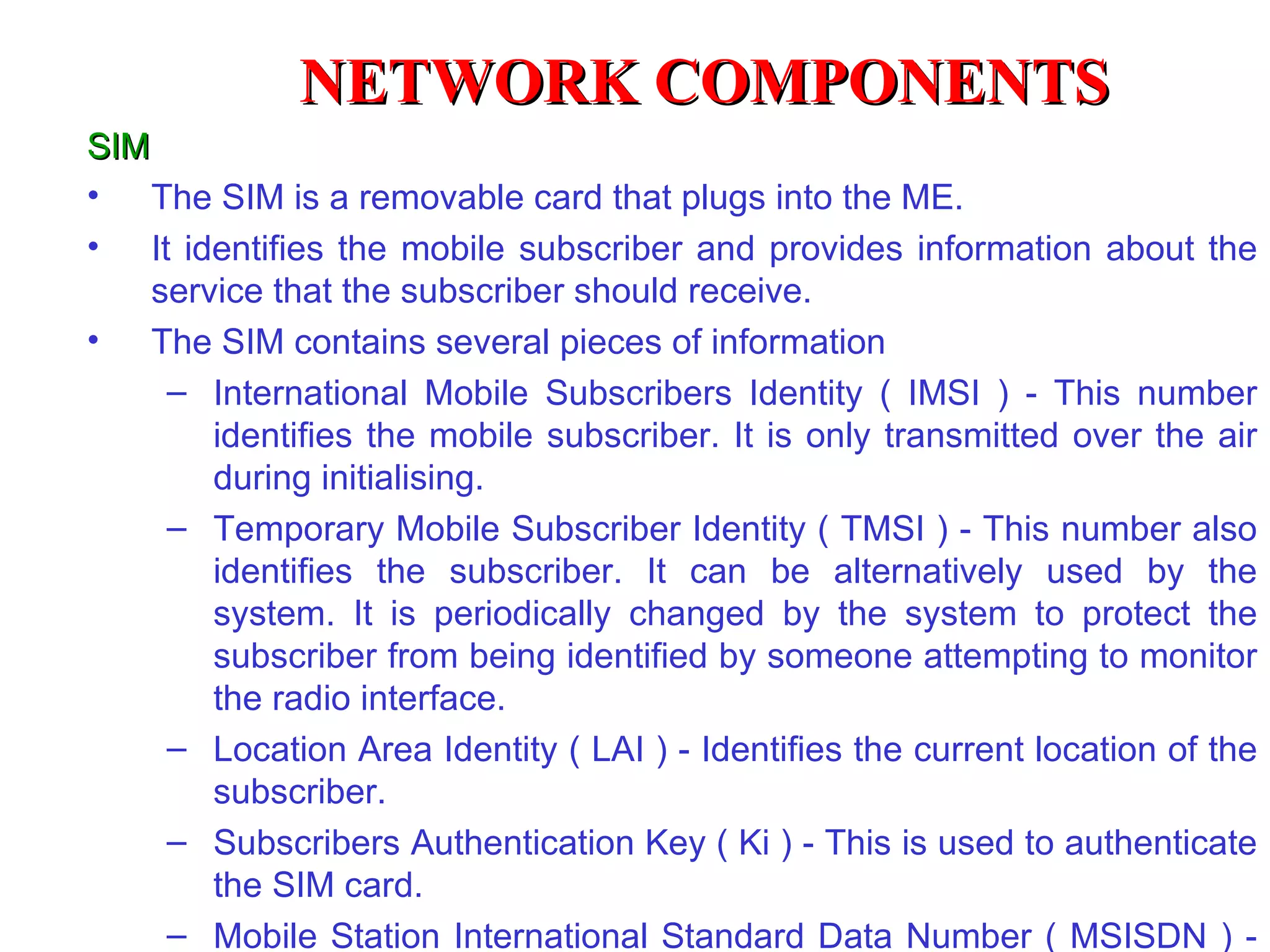 SIM The SIM is a removable card that plugs into the ME. It identifies the mobile subscriber and provides information about the service that the subscriber should receive. The SIM contains several pieces of information International Mobile Subscribers Identity ( IMSI ) - This number identifies the mobile subscriber. It is only transmitted over the air during initialising. Temporary Mobile Subscriber Identity ( TMSI ) - This number also identifies the subscriber. It can be alternatively used by the system. It is periodically changed by the system to protect the subscriber from being identified by someone attempti n g to monitor the radio interface. Location Area Identity ( LAI ) - Identifies the current location of the subscriber. Subscribers Authentication Key ( Ki ) - This is used to authenticate the SIM card. Mobile Station International Standard Data Number ( MSISDN ) - This is the telephone number of the mobile.  NETWORK COMPONENTS 