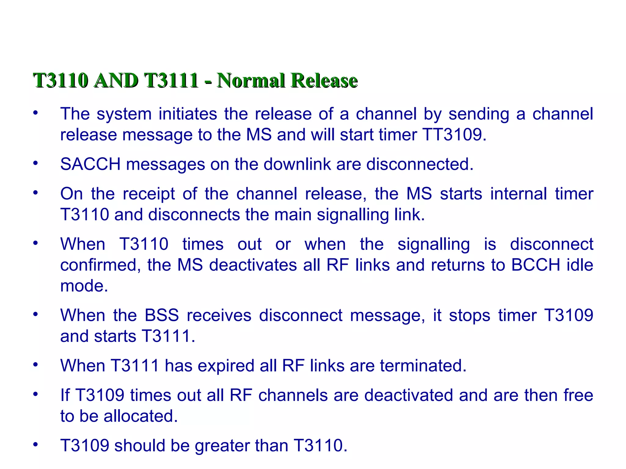 T3110 AND T3111 - Normal Release The system initiates the release of a channel by sending a channel release message to the MS and will start timer TT3109. SACCH messages on the downlink are disconnected. On the receipt of the channel release, the MS starts internal timer T3110 and disconnects the main signalling link. When T3110 times out or when the signalling is disconnect confirmed, the MS deactivates all RF links and returns to BCCH idle mode. When the BSS receives disconnect message, it stops timer T3109 and starts T3111. When T3111 has expired all RF links are terminated. If T3109 times out all RF channels are deactivated and are then free to be allocated. T3109 should be greater than T3110.  