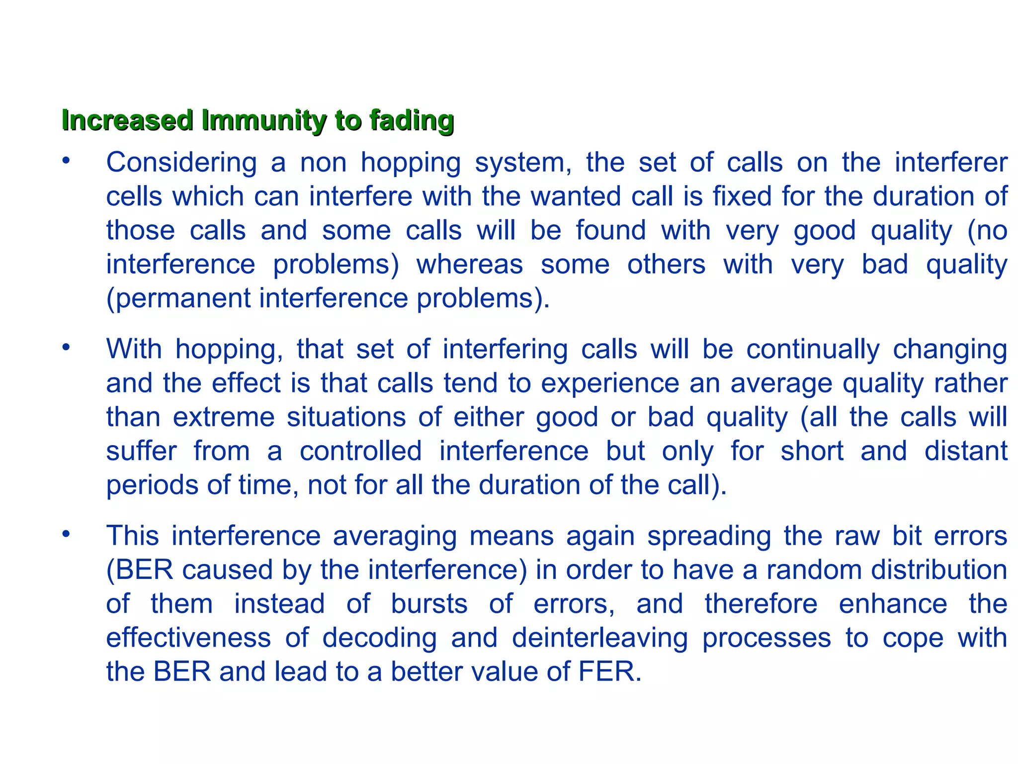 Increased Immunity to fading Considering a non hopping system, the set of calls on the interferer cells which can interfere with the wanted call is fixed for the duration of those calls and some calls will be found with very good quality (no interference problems) whereas some others with very bad quality (permanent interference problems). With hopping, that set of interfering calls will be continually changing and the effect is that calls tend to experience an average quality rather than extreme situations of either good or bad quality (all the calls will suffer from a controlled interference but only for short and distant periods of time, not for all the duration of the call). This interference averaging means again spreading the raw bit errors (BER caused by the interference) in order to have a random distribution of them instead of bursts of errors, and therefore enhance the effectiveness of decoding and deinterleaving processes to cope with the BER and lead to a better value of FER. 