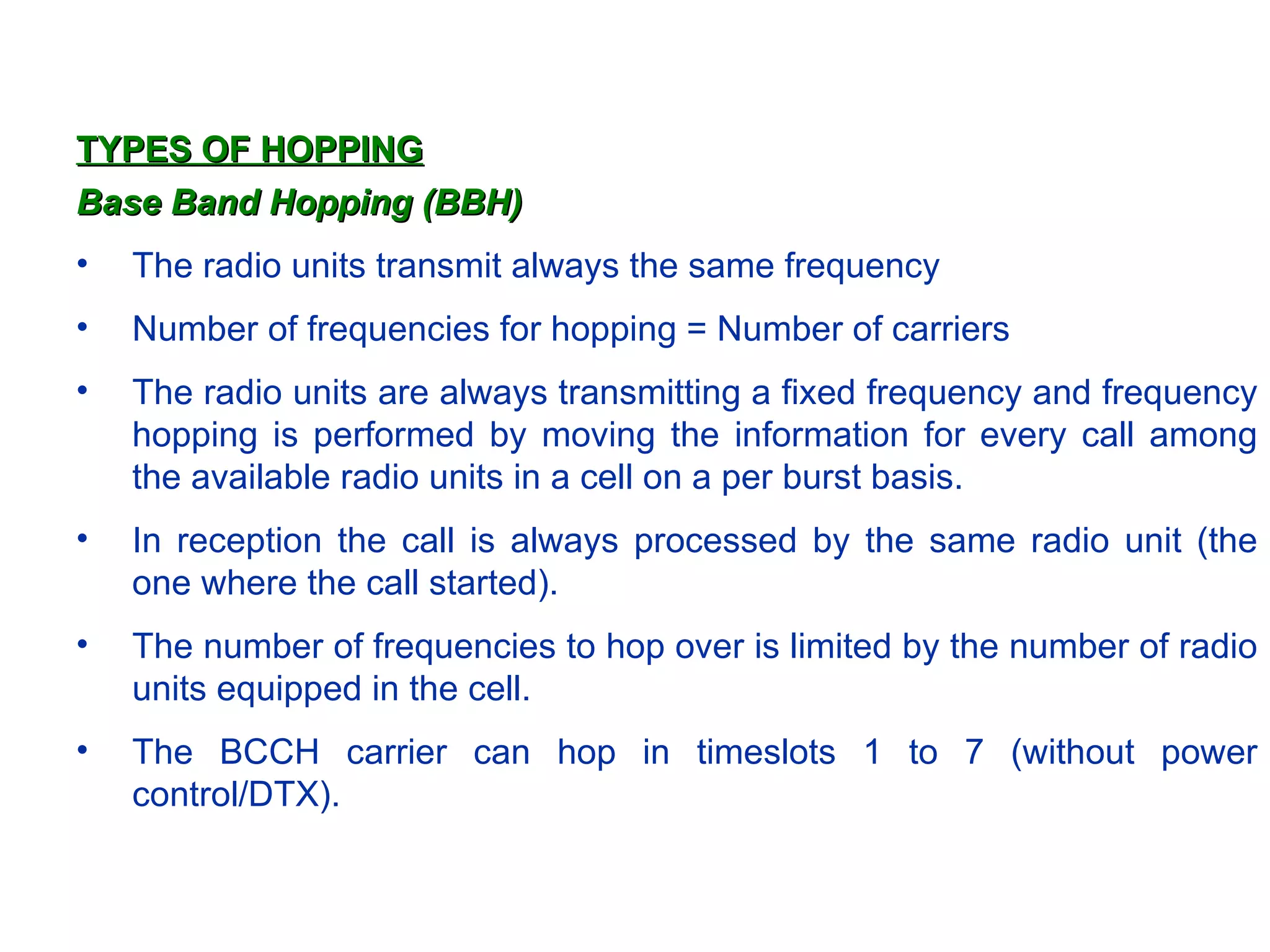 TYPES OF HOPPING Base Band Hopping (BBH) The radio units transmit always the same frequency Number of frequencies for hopping = Number of carriers The radio units are always transmitting a fixed frequency and frequency hopping is performed by moving the information for every call among the available radio units in a cell on a per burst basis.  In reception the call is always processed by the same radio unit (the one where the call started). The number of frequencies to hop over is limited by the number of radio units equipped in the cell. The BCCH carrier can hop in timeslots 1 to 7 (without power control/DTX). 