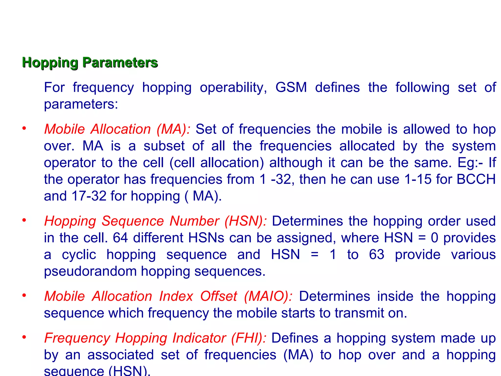 Hopping Parameters For frequency hopping operability, GSM defines the following set of parameters: Mobile Allocation (MA):  Set of frequencies the mobile is allowed to hop over. MA is a subset of all the frequencies allocated by the system operator to the cell (cell allocation) although it can be the same. Eg:- If the operator has frequencies from 1 -32, then he can use 1-15 for BCCH and 17-32 for hopping ( MA). Hopping Sequence Number (HSN):  Determines the hopping order used in the cell. 64 different HSNs can be assigned, where HSN = 0 provides a cyclic hopping sequence and HSN = 1 to 63 provide various pseudorandom hopping sequences. Mobile Allocation Index Offset (MAIO):  Determines inside the hopping sequence which frequency the mobile starts to transmit on. Frequency Hopping Indicator (FHI):  Defines a hopping system made up by an associated set of frequencies (MA) to hop over and a hopping sequence (HSN). 