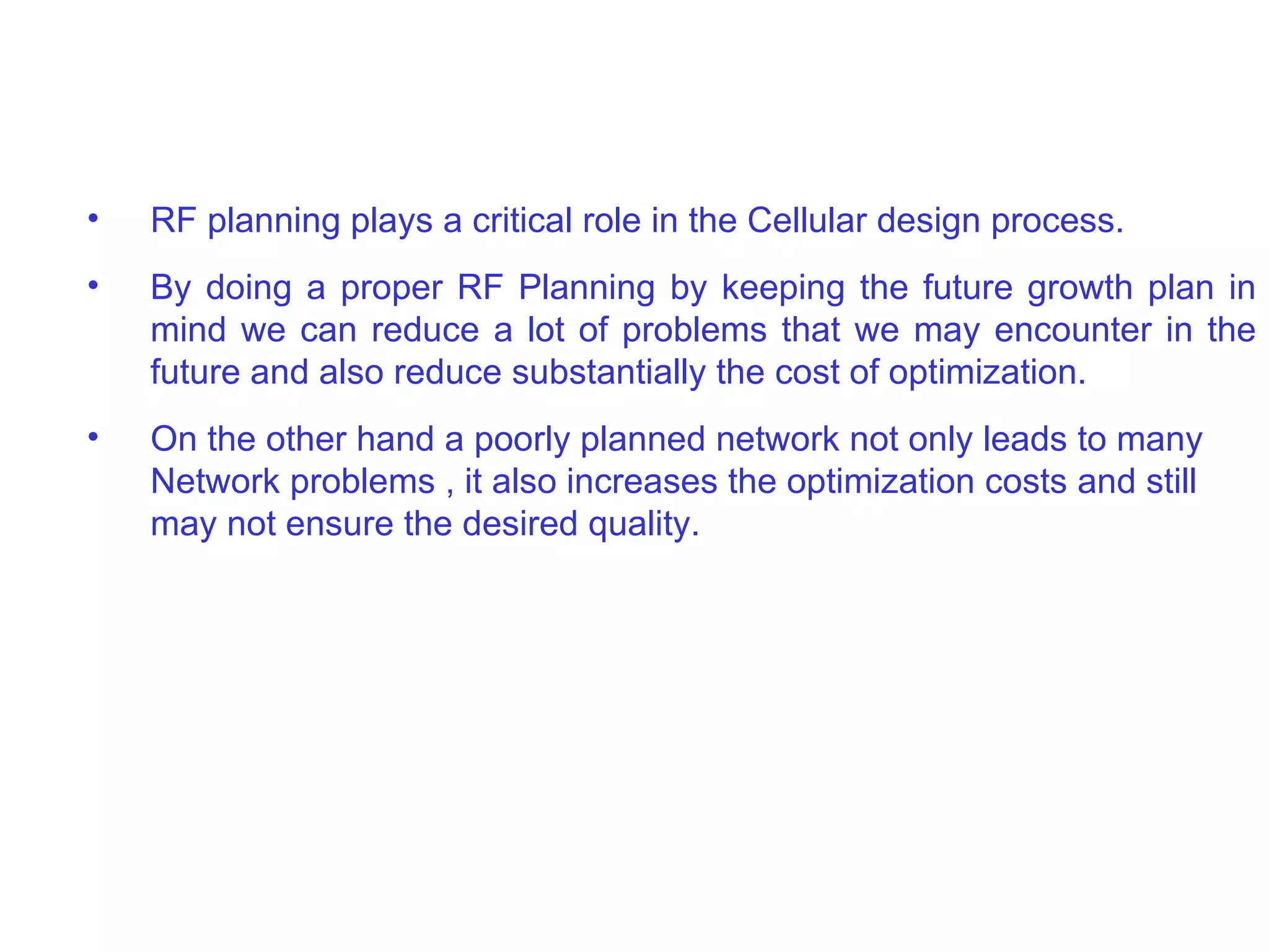 RF planning plays a critical role in the  Cellular  design process.  By doing a proper RF Planning by keeping the future growth plan in mind we can reduce a lot of problems that we may encounter in the future and also reduce substantially the cost of optimization. On the other hand a poorly planned network not only leads to many Network problems , it also increases the optimization costs and still may not ensure the desired quality. 