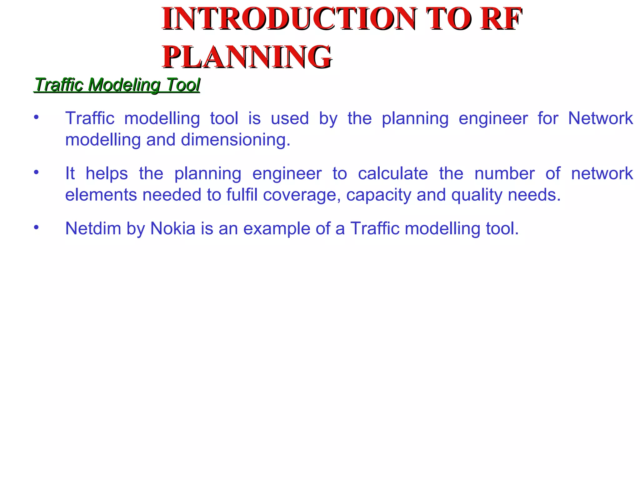 Traffic Modeling Tool Traffic modelling tool is used by the planning engineer for Network modelling and dimensioning. It helps the planning engineer to calculate the number of network elements needed to fulfil coverage, capacity and quality needs. Netdim by Nokia is an example of a Traffic modelling tool. INTRODUCTION TO RF PLANNING 