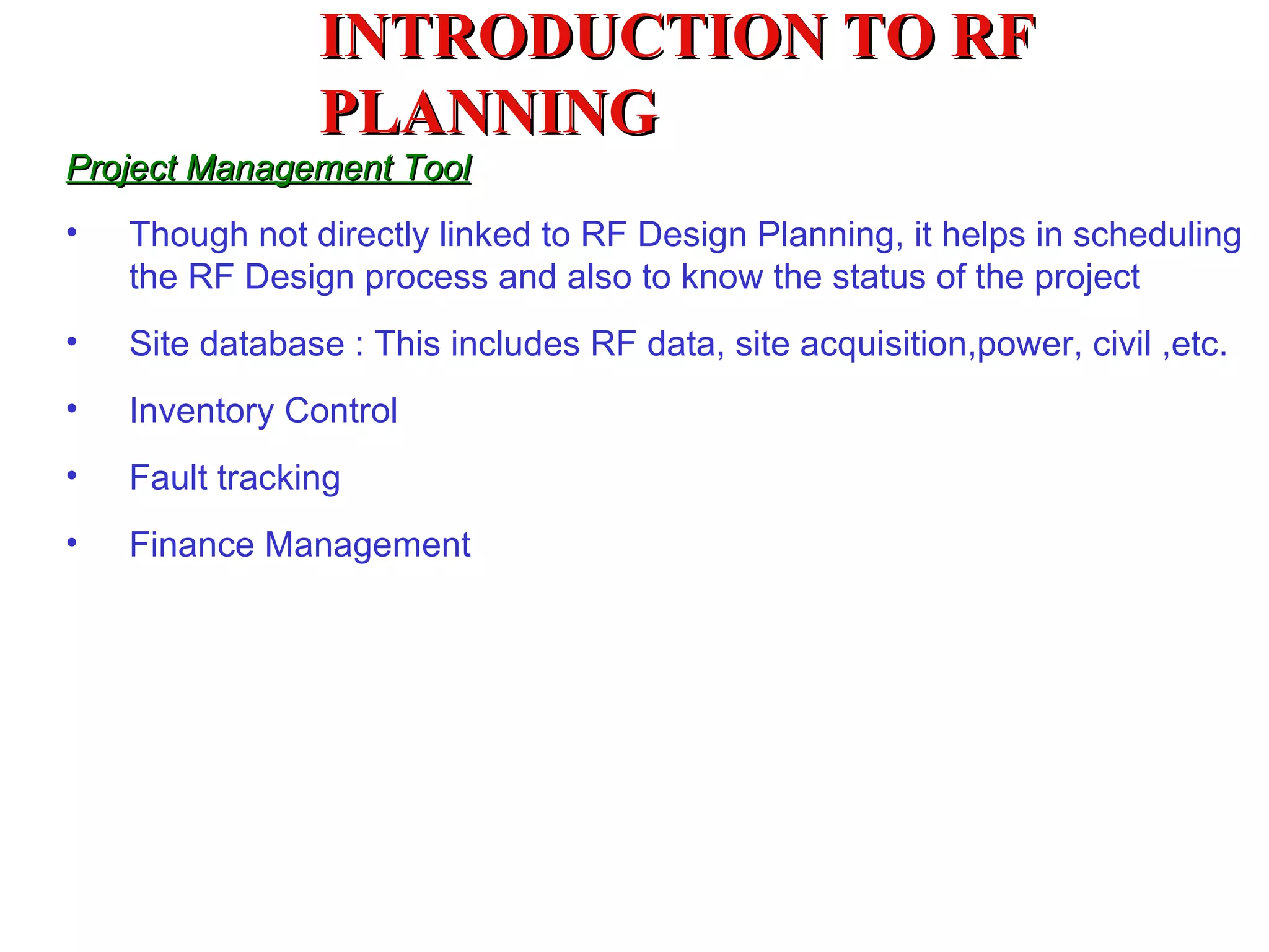 Project Management Tool Though not directly linked to RF Design Planning, it helps in scheduling the RF Design process and also to know the status of the project Site database : This includes RF data, site acquisition,power, civil ,etc. Inventory Control  Fault tracking Finance Management INTRODUCTION TO RF PLANNING 