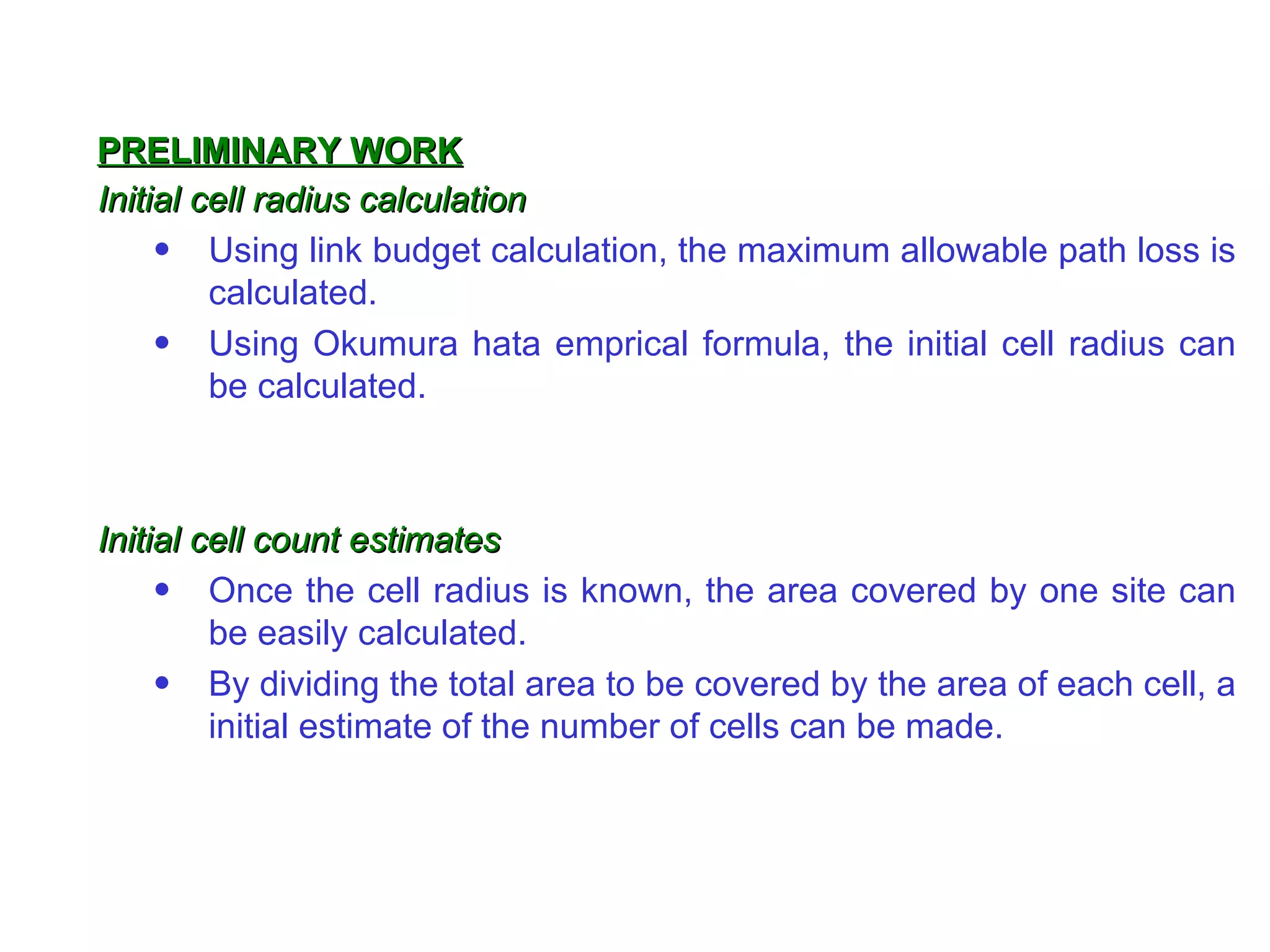 Initial cell radius calculation Using link budget calculation, the maximum allowable path loss is calculated. Using Okumura hata emprical formula, the initial cell radius can be calculated. Initial cell count estimates Once the cell radius is known, the area covered by one site can be easily calculated. By dividing the total area to be covered by the area of each cell, a initial estimate of the number of cells can be made. PRELIMINARY WORK 
