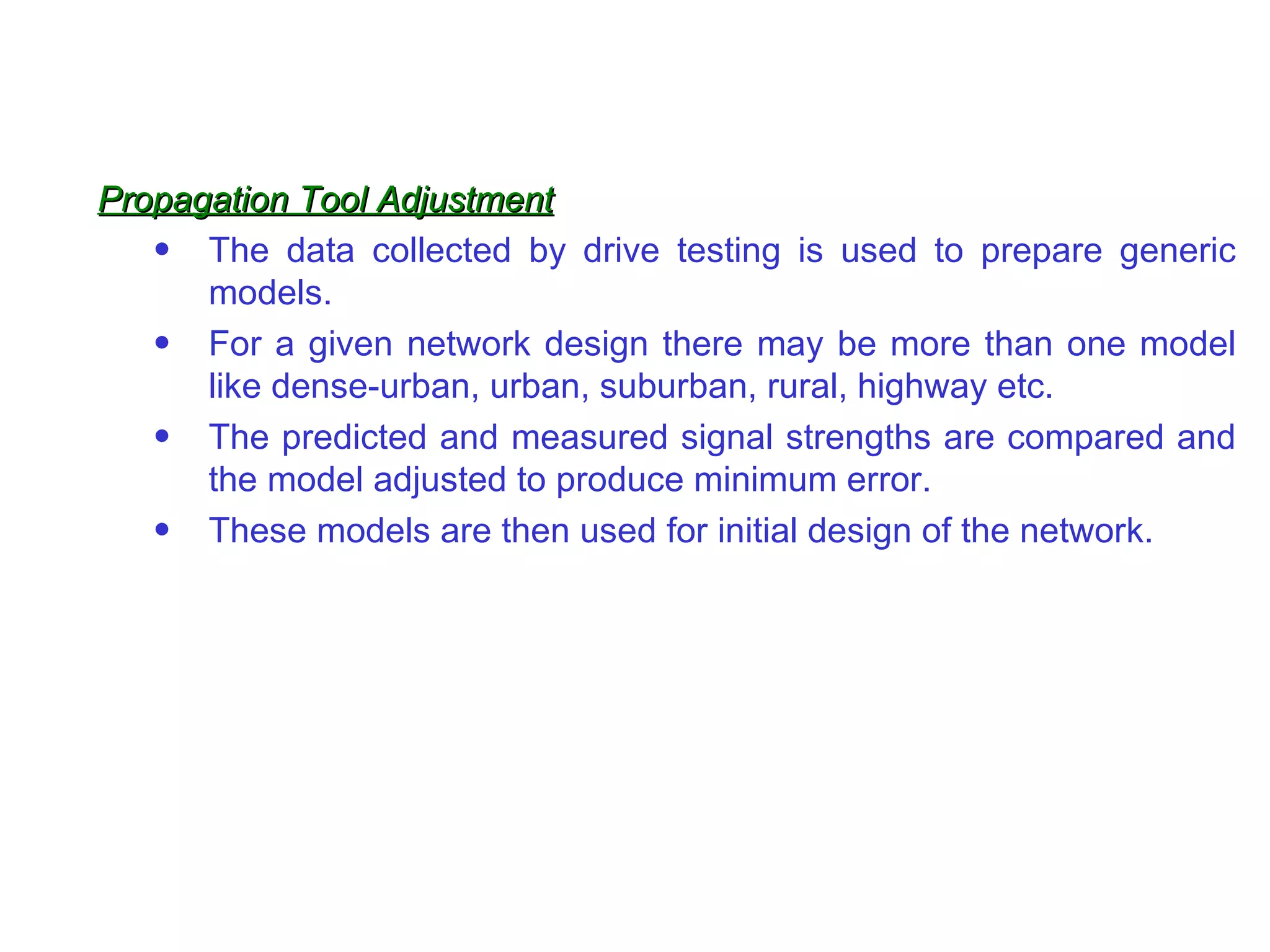 Propagation Tool Adjustment The data collected by drive testing is used to prepare generic models. For a given network design there may be more than one model like dense-urban, urban, suburban, rural, highway etc. The predicted and measured signal strengths are compared and the model adjusted to produce minimum error. These models are then used for initial design of the network. 