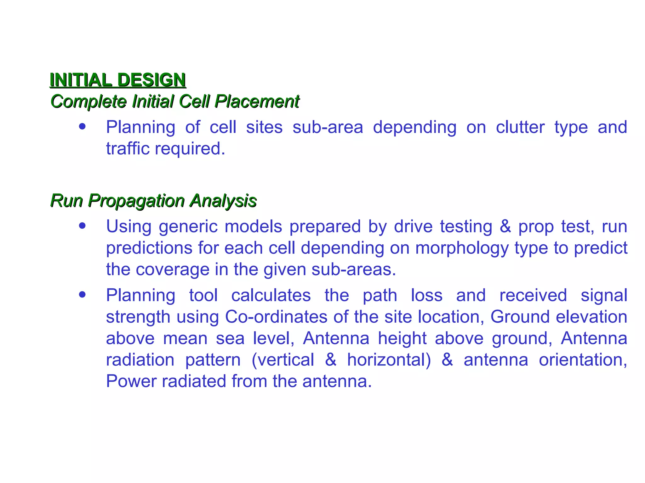 INITIAL DESIGN Complete Initial Cell Placement Planning of cell sites sub-area depending on clutter type and traffic required. Run Propagation Analysis Using generic models prepared by drive testing & prop test, run predictions for each cell depending on morphology type to predict the coverage in the given sub-areas. Planning tool calculates the path loss and received signal strength using Co-ordinates of the site location, Ground elevation above mean sea level, Antenna height above ground, Antenna radiation pattern (vertical & horizontal) & antenna orientation, Power radiated from the antenna. 