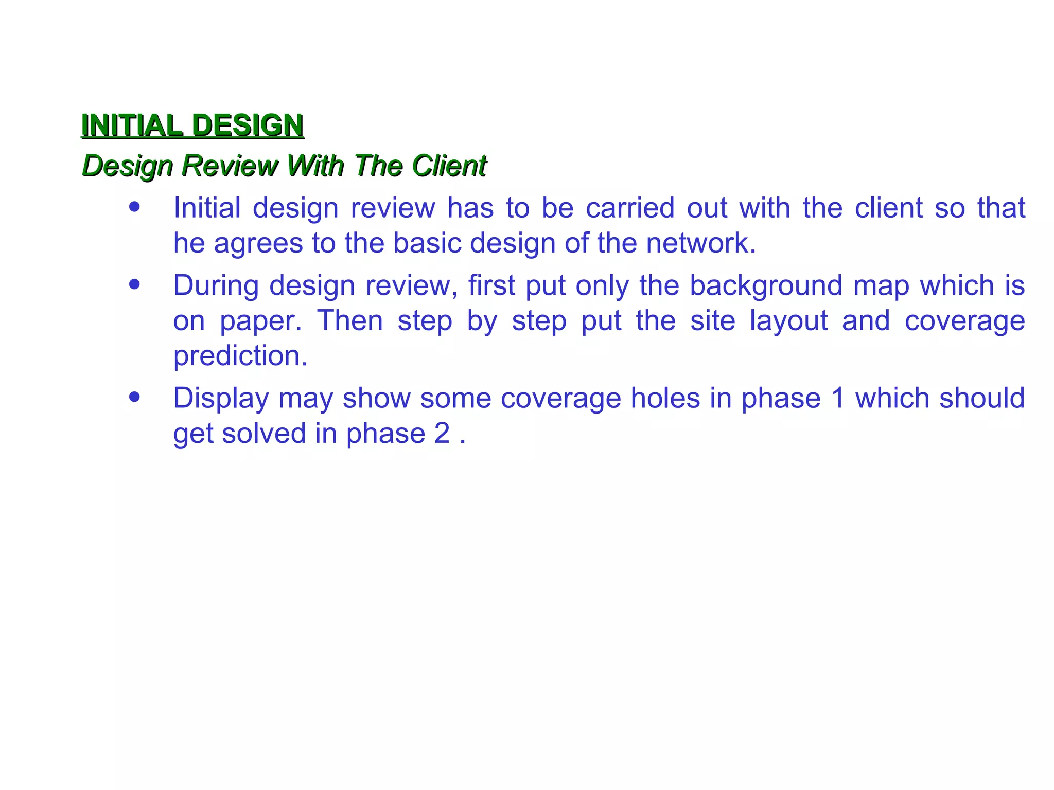 INITIAL DESIGN Design Review With The Client Initial design review has to be carried out with the client so that he agrees to the basic design of the network. During design review, first put only the background map which is on paper. Then step by step put the site layout and coverage prediction. Display may show some coverage holes in phase 1 which should get solved in phase 2 .  