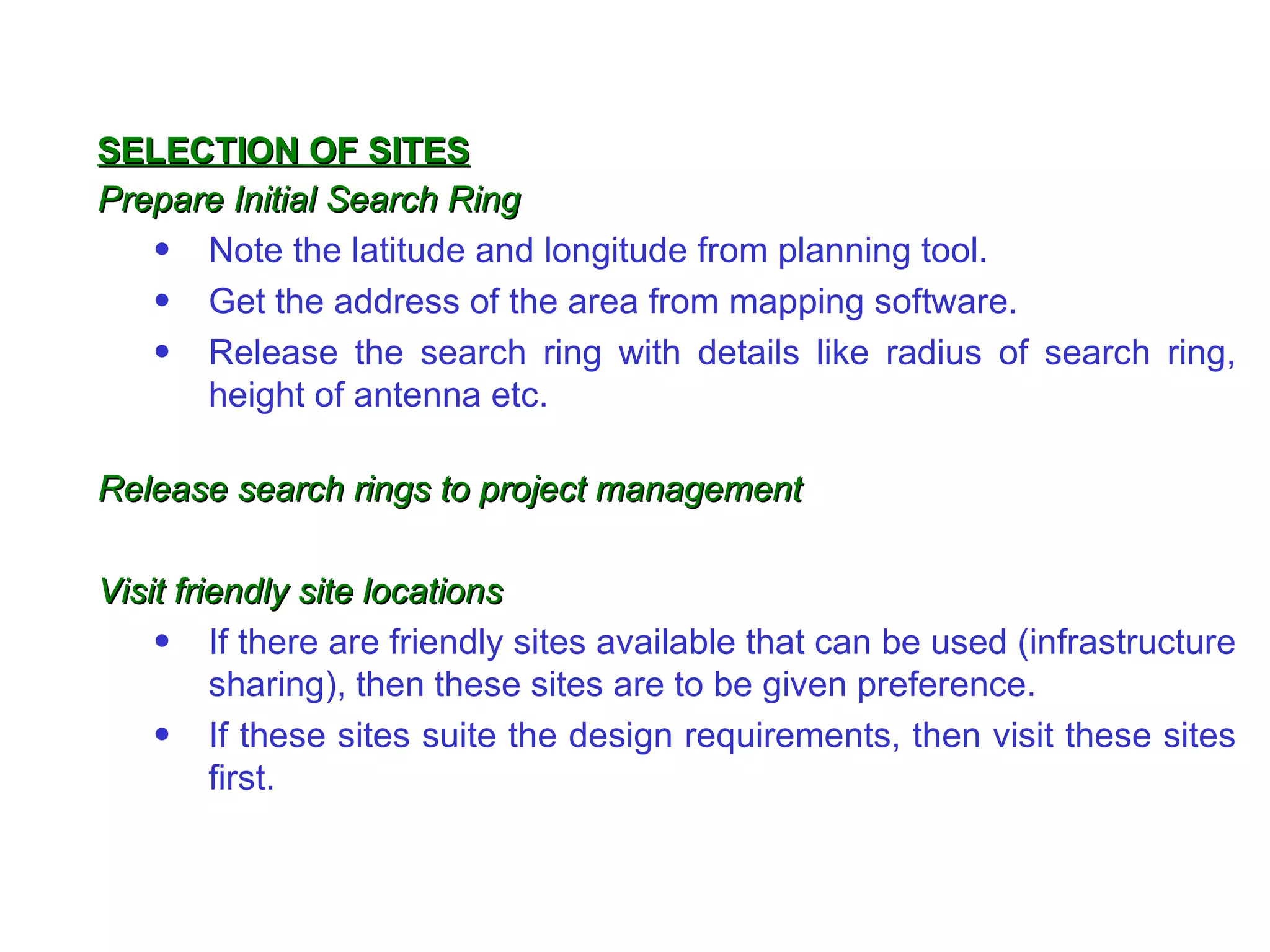 Prepare Initial Search Ring Note the lat itude  and lon gitude  from planning tool. Get the address of the area from mapping software. Release the search ring with details like radius of search ring, height of antenna etc. Release search rings to project management  Visit friendly site locations If there are friendly sites available that can be used (infrastructure sharing), then these sites are to be given preference. If these sites suite the design requirements, then visit these sites first. SELECTION OF SITES 