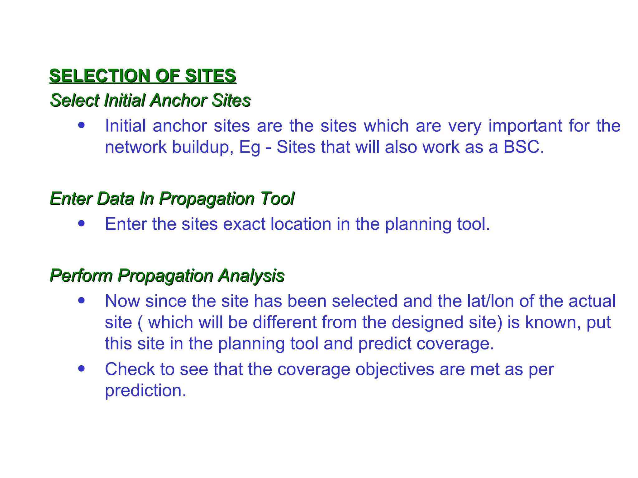 Select Initial Anchor Sites Initial anchor sites are the sites which are very important for the network buildup, Eg - Sites that will also work as a BSC.  Enter Data In Propagation Tool   Enter the sites exact location in the planning tool. Perform Propagation Analysis Now since the site has been selected and the lat/lon of the actual site ( which will be different from the designed site) is known, put this site in the planning tool and predict coverage. Check to see that the coverage objectives are met as per prediction. SELECTION OF SITES 