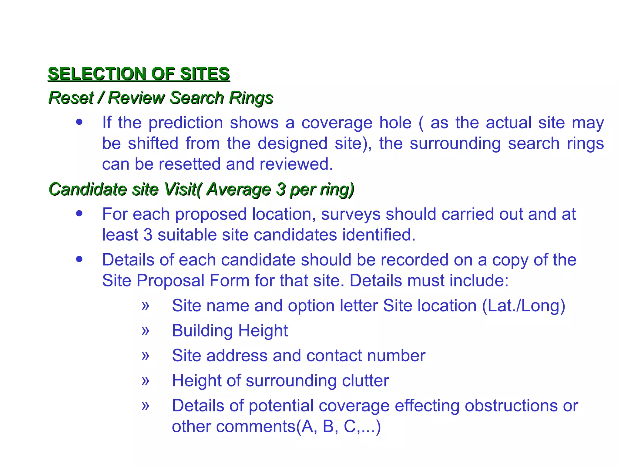 Reset / Review Search Rings If the prediction shows a coverage hole ( as the actual site may be shifted from the designed site), the surrounding search rings can be resetted and reviewed. Candidate site Visit( Average 3 per ring) For each proposed location, surveys should carried out and at least 3 suitable site candidates identified.  Details of each candidate should be recorded on a copy of the Site Proposal Form for that site. Details must include: Site name and option letter Site location (Lat./Long) Building Height Site address and contact number Height of surrounding clutter Details of potential coverage effecting obstructions or other comments(A, B, C,...) SELECTION OF SITES 