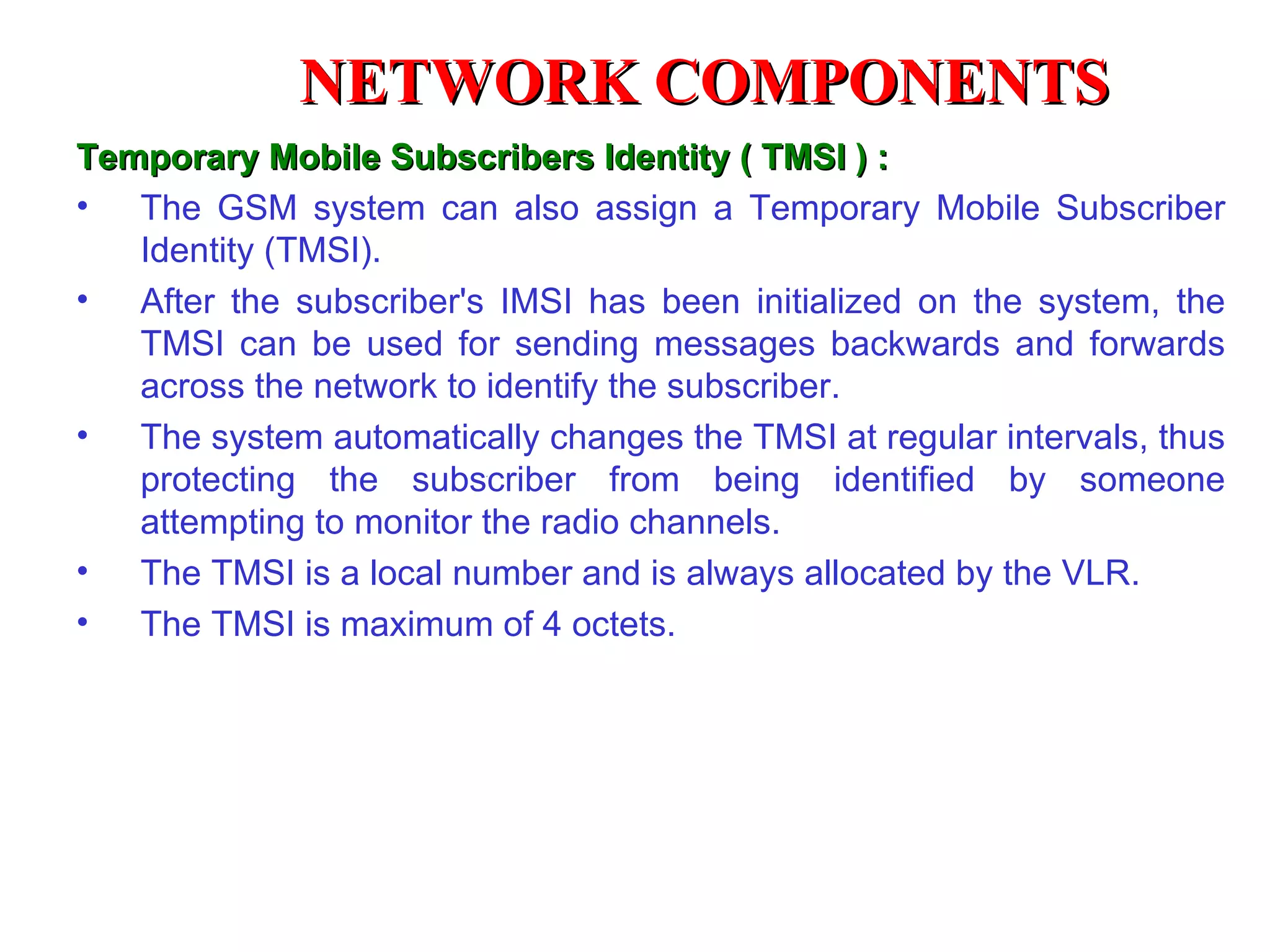 Temporary Mobile Subscribers Identity ( TMSI ) : The GSM system can also assign a Temporary Mobile Subscriber Identity (TMSI).  After the subscriber's IMSI has been initialized on the system, the TMSI can be used for sending messages backwards and forwards across the network to identify the subscriber.  The system automatically changes the TMSI at regular intervals, thus protecting the subscriber from being identified by someone attempting to monitor the radio channels.  The TMSI is a local number and is always allocated by the VLR. The TMSI is maximum of 4 octets. NETWORK COMPONENTS 