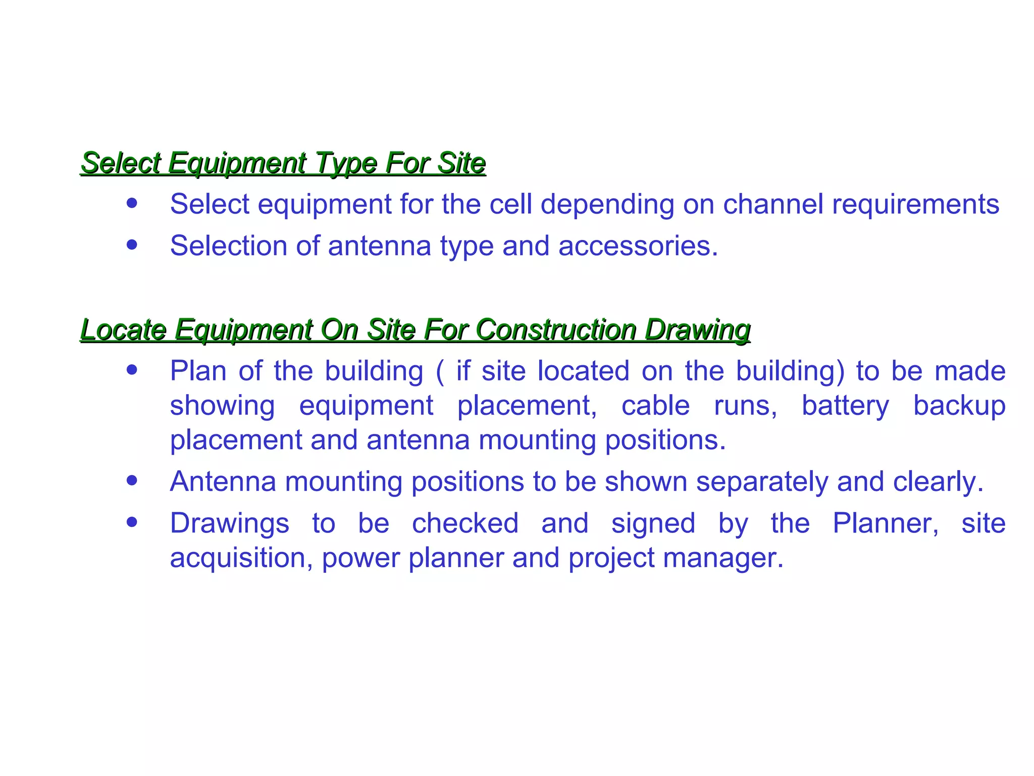Select Equipment Type For Site Select equipment for the cell depending on channel requirements Selection of antenna type and accessories. Locate Equipment On Site For Construction Drawing Plan of the building ( if site located on the building) to be made showing equipment placement, cable runs, battery backup placement and antenna mounting positions. Antenna mounting positions to be shown separately and clearly. Drawings to be checked and signed by the Planner, site acquisition, power planner and project manager. 