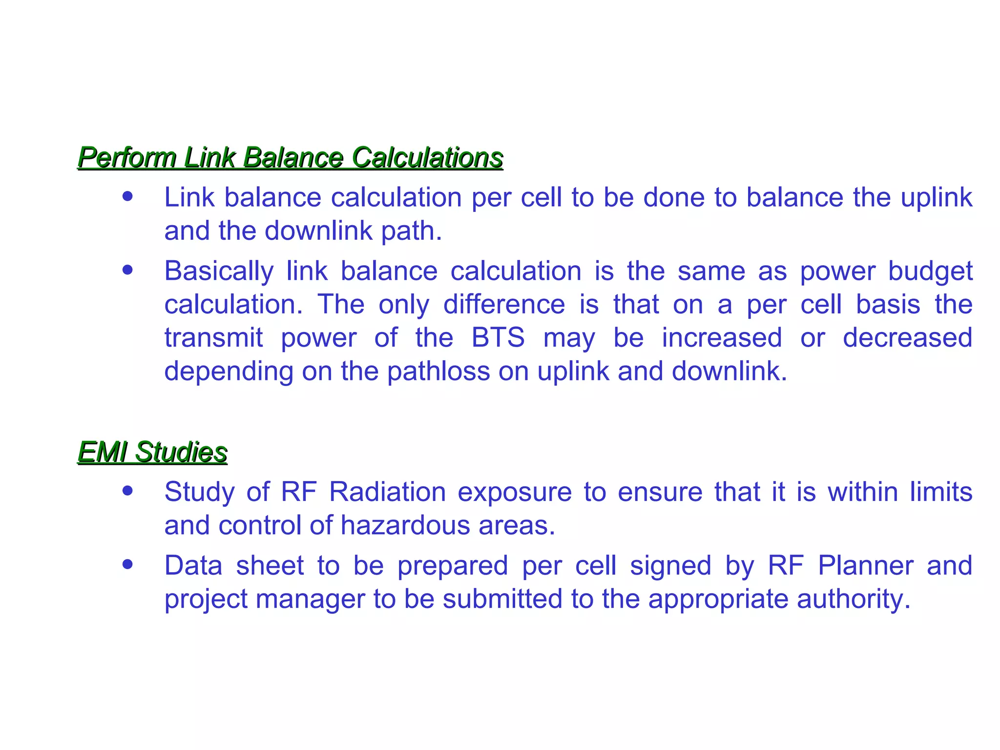 Perform Link Balance Calculations Link balance calculation per cell to be done to balance the uplink and the downlink path. Basically link balance calculation is the same as power budget calculation. The only difference is that on a per cell basis the transmit power of the BTS may be increased or decreased depending on the pathloss on uplink and downlink. EMI Studies Study of RF Radiation exposure to ensure that it is within limits and control of hazardous areas. Data sheet to be prepared per cell signed by RF Planner and project manager to be submitted to the appropriate authority. 