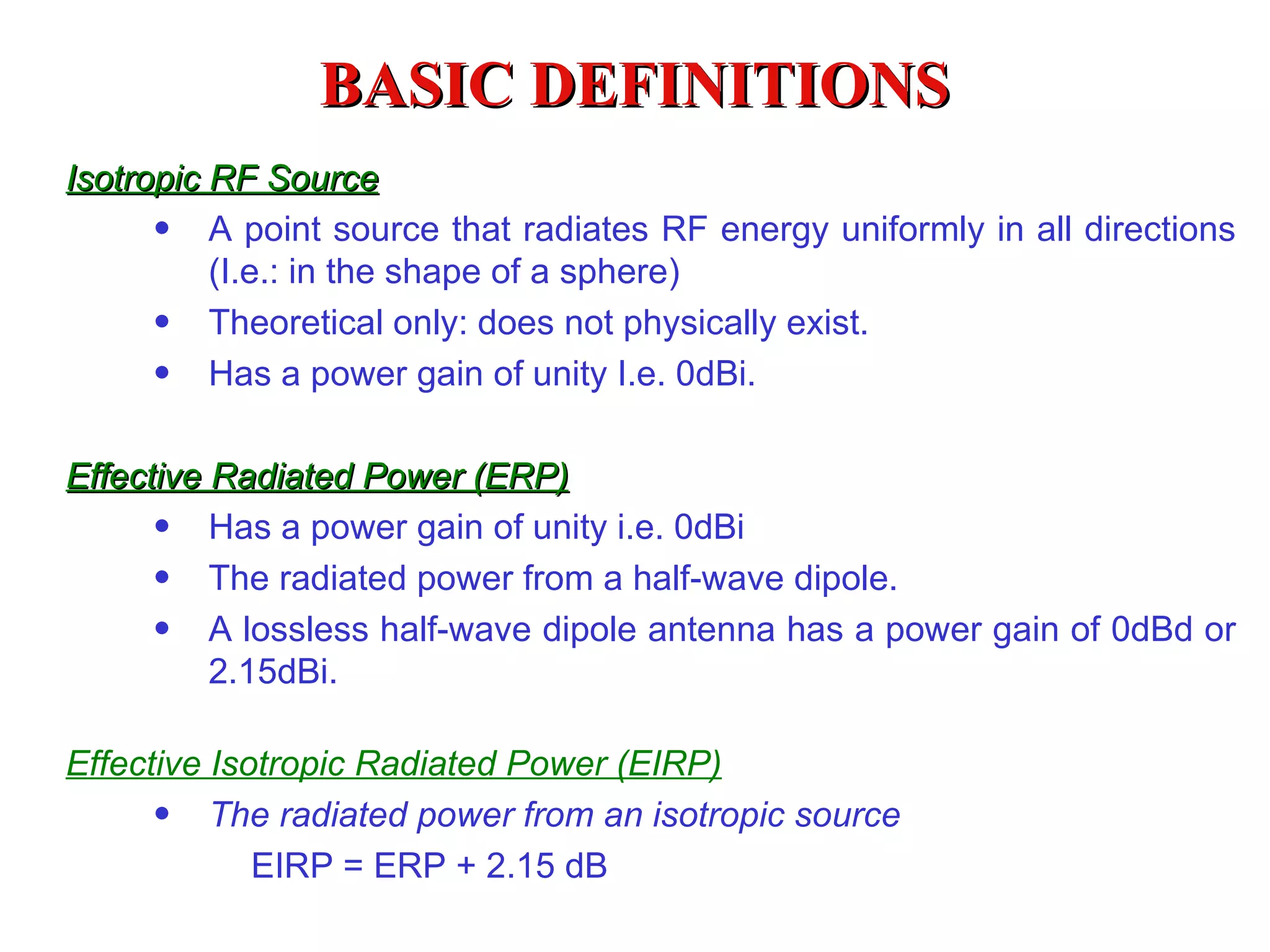 BASIC DEFINITIONS Isotropic RF Source A point source that radiates RF energy uniformly in all directions (I.e.: in the shape of a sphere) Theoretical only: does not physically exist. Has a power gain of unity I.e. 0dBi . Effective Radiated Power (ERP) Has a power gain of unity  i .e. 0dBi The radiated power from a half-wave dipole. A lossless half-wave dipole antenna has a power gain of 0dBd or 2.15dBi. Effective Isotropic Radiated Power (EIRP) The radiated power from an isotropic source   EIRP = ERP + 2.15 dB 