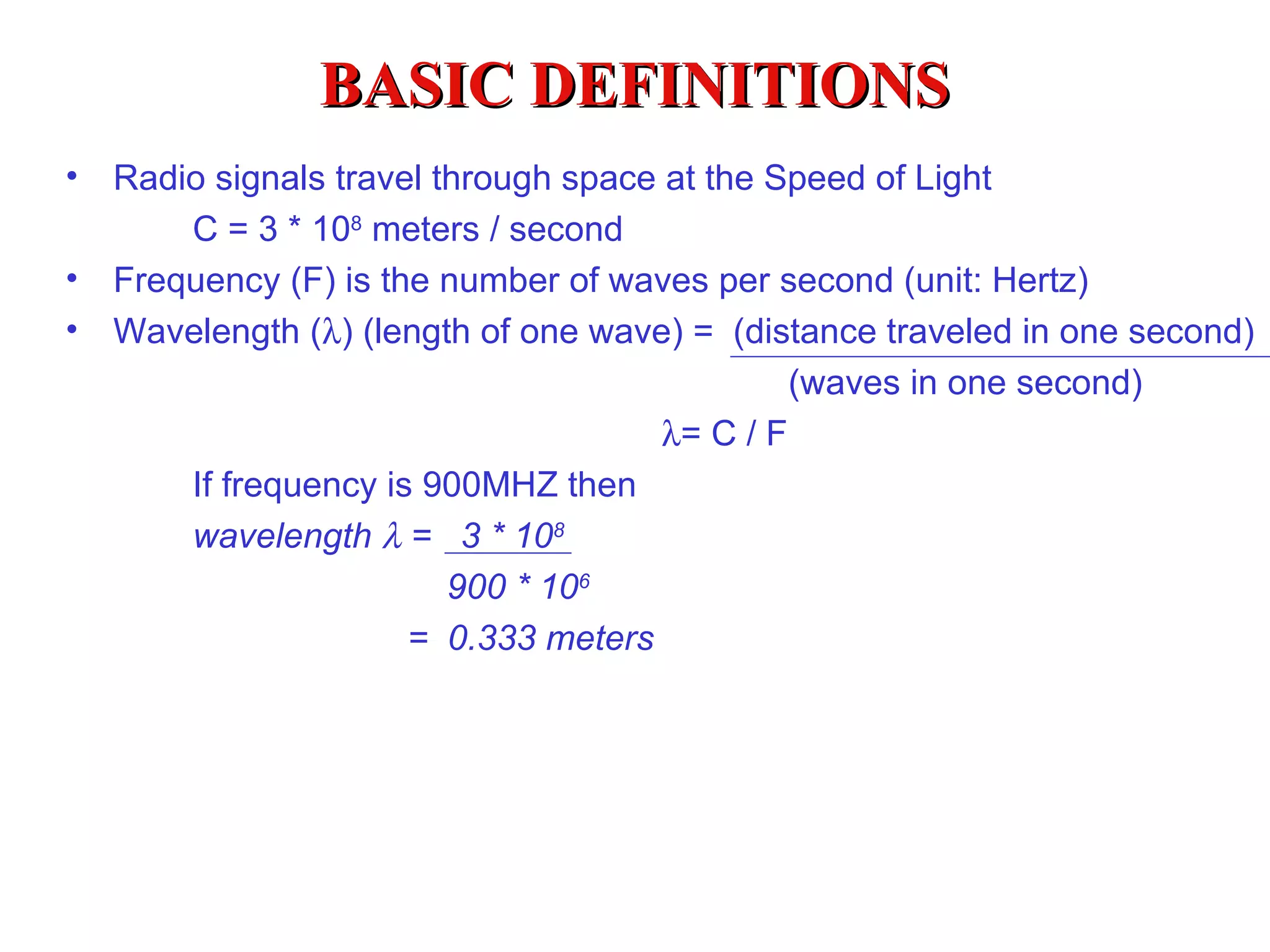 BASIC DEFINITIONS Radio signals travel through space at the Speed of Light C = 3 * 10 8  meters / second Frequency (F) is the number of waves per second (unit: Hertz) Wavelength (  ) (length of one wave) =  (distance traveled in one second)   (waves in one second)    = C / F If frequency is 900MHZ then wavelength    =  3 * 10 8   900 * 10 6   =  0.333 meters 
