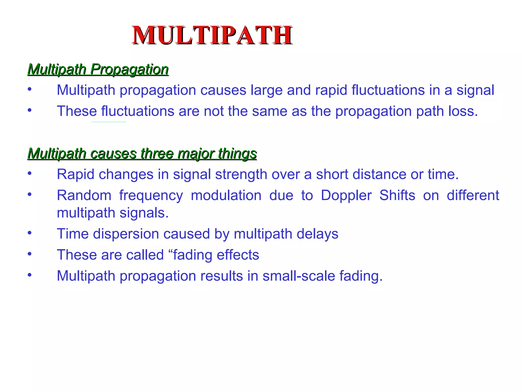 MULTIPATH Multipath Propagation Multipath propagation causes large and rapid fluctuations in a signal These fluctuations are not the same as the propagation path loss. Multipath causes three major things Rapid changes in signal strength over a short distance or time . Random frequency modulation due to Doppler Shifts on different multipath signals . Time dispersion caused by multipath delays These are called “fading effects Multipath propagation results in small-scale fading.   