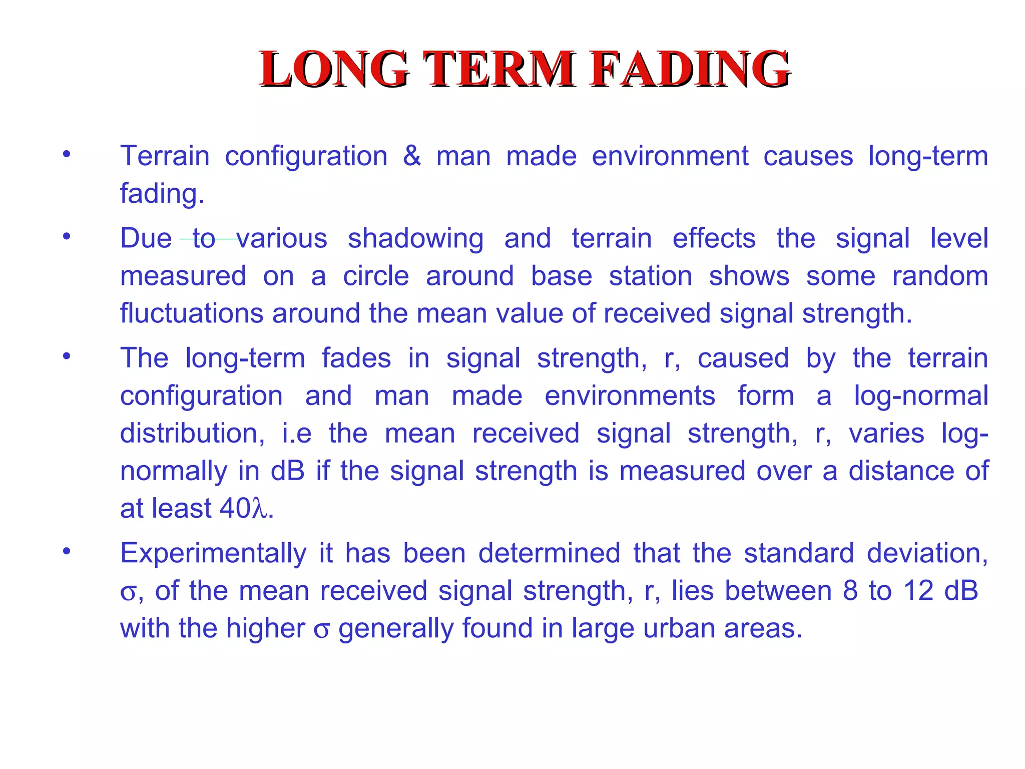 LONG TERM FADING Terrain configuration & man made environment causes long-term fading. Due to various shadowing and terrain effects the signal level measured on a circle around base station shows some random fluctuations around the mean value of received signal strength. The long-term fades in signal strength, r, caused by the terrain configuration and man made environments form a log-normal distribution,  i .e the mean received signal strength, r, varies log-normally in dB if the signal strength is measured over a distance of at least 40  . Experimentally it has been determined that the standard deviation,   , of the mean received signal strength, r, lies between 8 to 12 dB  with the higher    generally found in large urban areas. 