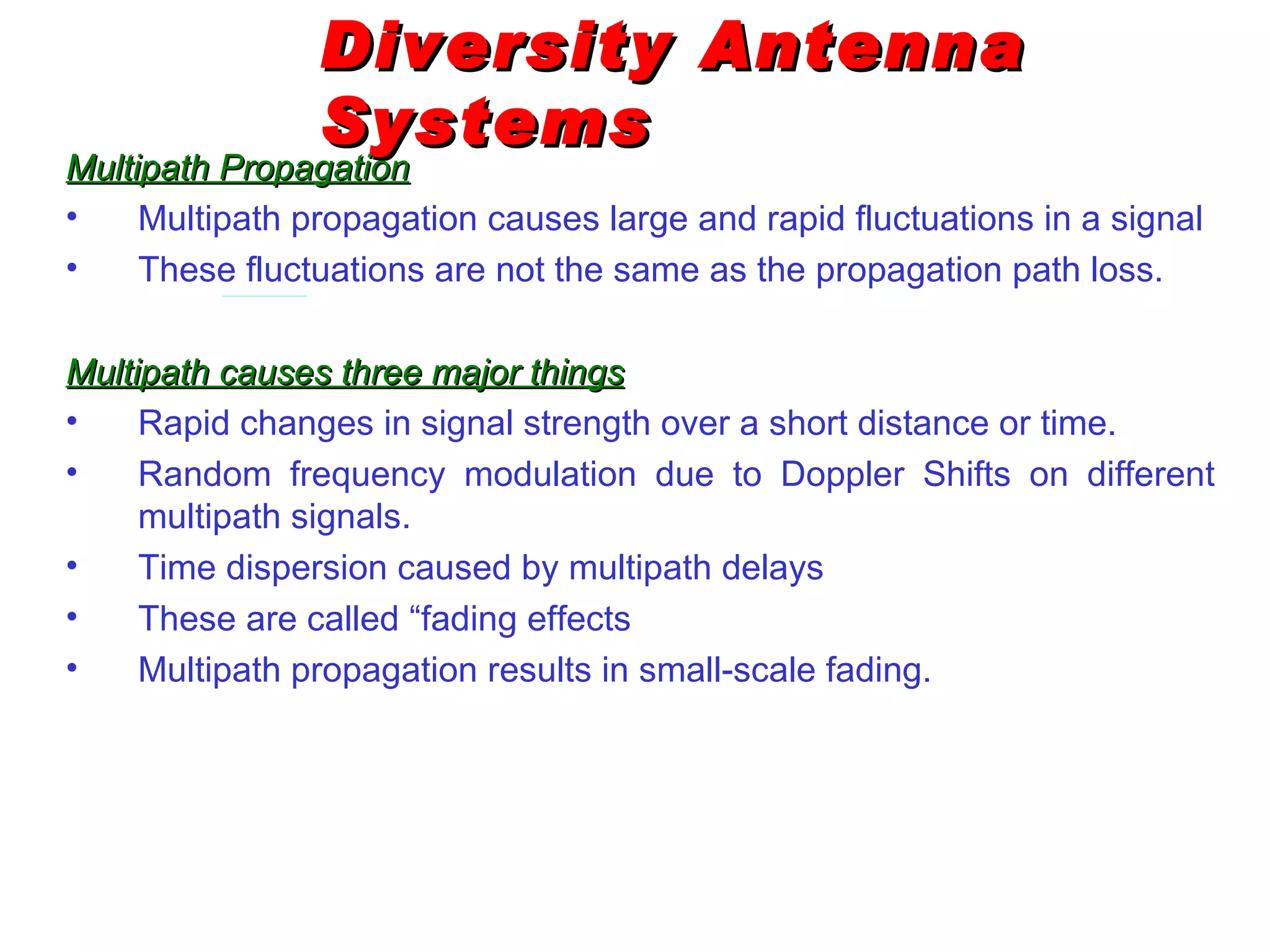 Diversity Antenna Systems Multipath Propagation Multipath propagation causes large and rapid fluctuations in a signal These fluctuations are not the same as the propagation path loss. Multipath causes three major things Rapid changes in signal strength over a short distance or time . Random frequency modulation due to Doppler Shifts on different multipath signals . Time dispersion caused by multipath delays These are called “fading effects Multipath propagation results in small-scale fading.   