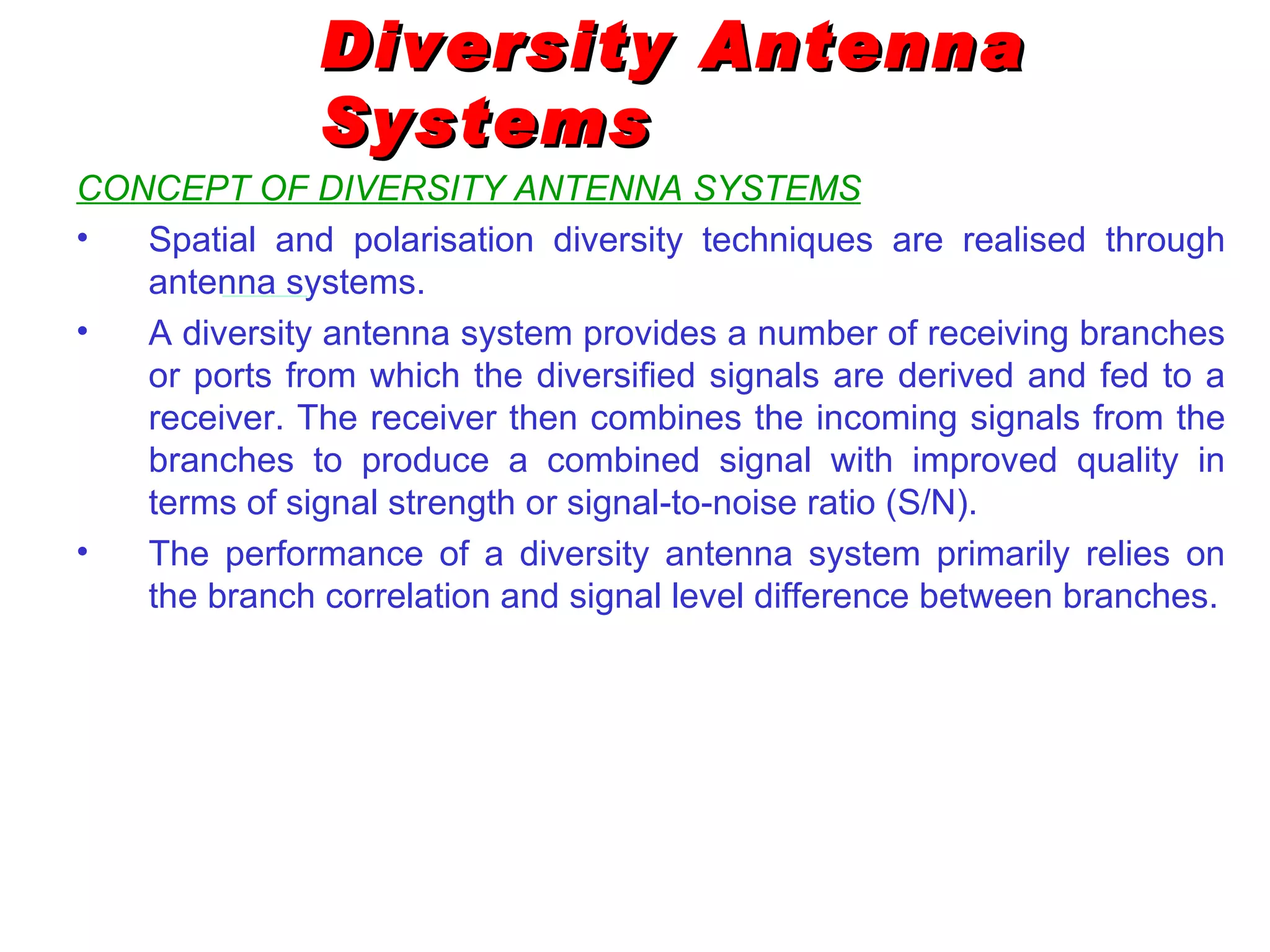 Diversity Antenna Systems CONCEPT OF DIVERSITY ANTENNA SYSTEMS Spatial and polarisation diversity techniques are realised through antenna systems. A diversity antenna system provides a number of receiving branches or ports from which the diversified signals are derived and fed to a receiver. The receiver then combines the incoming signals from the branches to produce a combined signal with improved quality in terms of signal strength or signal-to-noise ratio (S/N). The performance of a diversity antenna system primarily relies on the branch correlation and signal level difference between branches. 