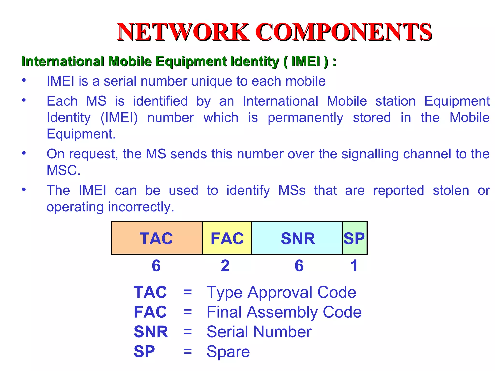 TAC FAC SNR 6  2  6  1 TAC FAC SNR SP SP =  Type Approval Code =  Final Assembly Code =  Serial Number =  Spare International Mobile Equipment Identity ( IMEI ) : IMEI is a serial number unique to each mobile Each MS is identified by an International Mobile station Equipment Identity (IMEI) number which is permanently stored in the Mobile Equipment.  On request, the MS sends this number over the signalling channel to the MSC. The IMEI can be used to identify MSs that are reported stolen or operating incorrectly. NETWORK COMPONENTS 