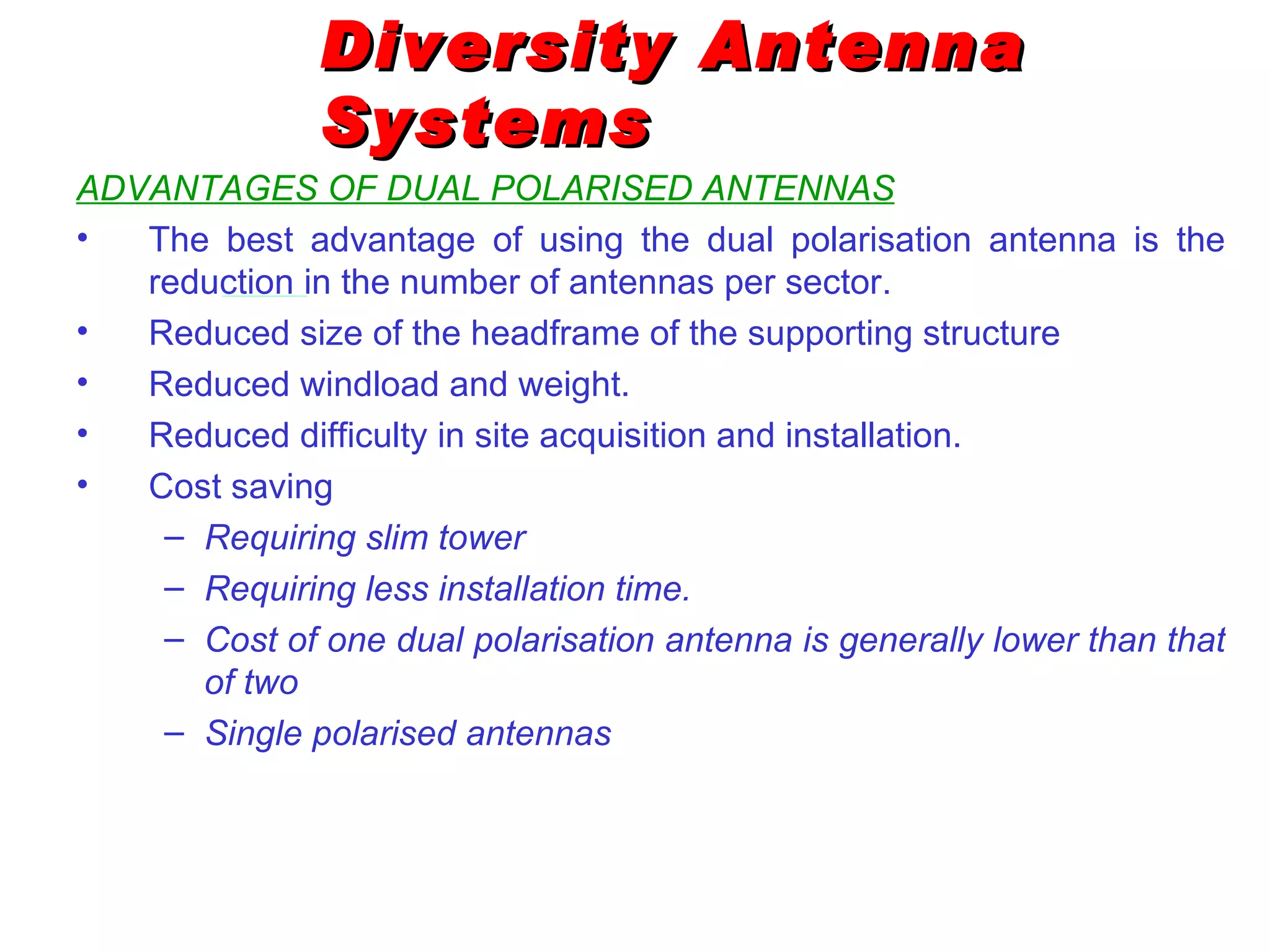 Diversity Antenna Systems ADVANTAGES OF DUAL POLARISED ANTENNAS The best advantage of using the dual polarisation antenna is the reduction in the number of antennas per sector. Reduced size of the headframe of the supporting structure Reduced windload and weight. Reduced difficulty in site acquisition and installation. Cost saving Requiring slim tower Requiring less installation time. Cost of one dual polarisation antenna is generally lower than that of two  Single polarised antennas 