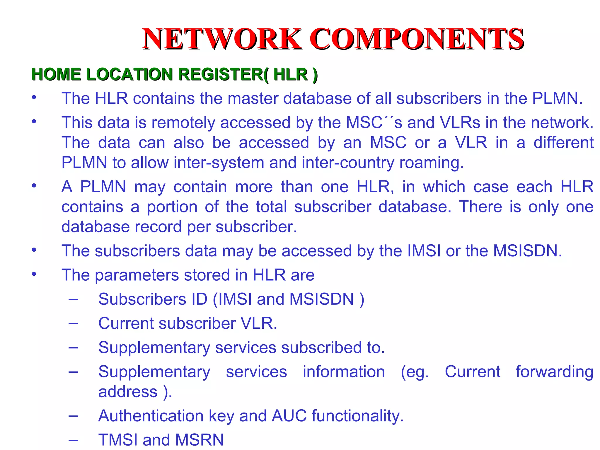 HOME LOCATION REGISTER( HLR ) The HLR contains the master database of all subscribers  in the  PLMN. This data is remotely accessed by the MSC ´´ s and VLRs in the network. The data can also be accessed by an MSC or a VLR in a different PLMN to allow inter-system and inter-country roaming. A PLMN may contain more than one HLR, in which case each HLR contains a portion of the total subscriber database. There is only one database record per subscriber. The subscribers data may be accessed by the IMSI or the MSISDN. The parameters stored in HLR are Subscribers ID (IMSI and MSISDN ) Current subscriber VLR. Supplementary services subscribed to. Supplementary services information (eg. Current forwarding address ). Authentication key and AUC functionality. TMSI  and  MSRN NETWORK COMPONENTS 