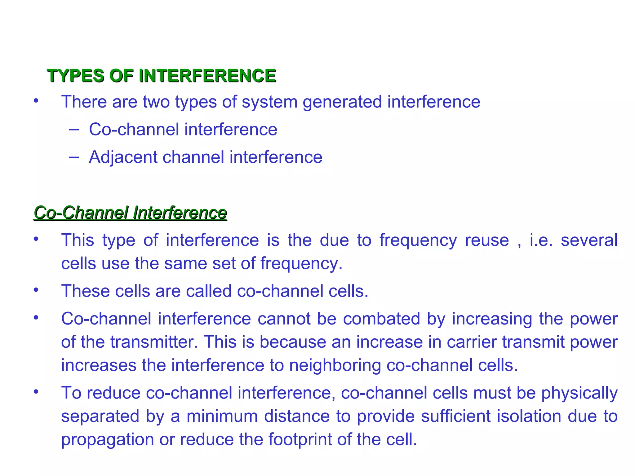 TYPES OF INTERFERENCE   There are two types of system generated interference Co-channel interference Adjacent channel interference Co-Channel Interference This type of interference is the due to frequency reuse ,  i .e. several cells use the same set of frequency. These cells are called co-channel cells. Co-channel interference cannot be combated by increasing the power of the transmitter. This is because an increase in carrier transmit power increases the interference to neighboring co-channel cells. To reduce co-channel interference, co-channel cells must be physically separated by a minimum distance to provide sufficient isolation due to propagation or reduce the footprint of the cell. 