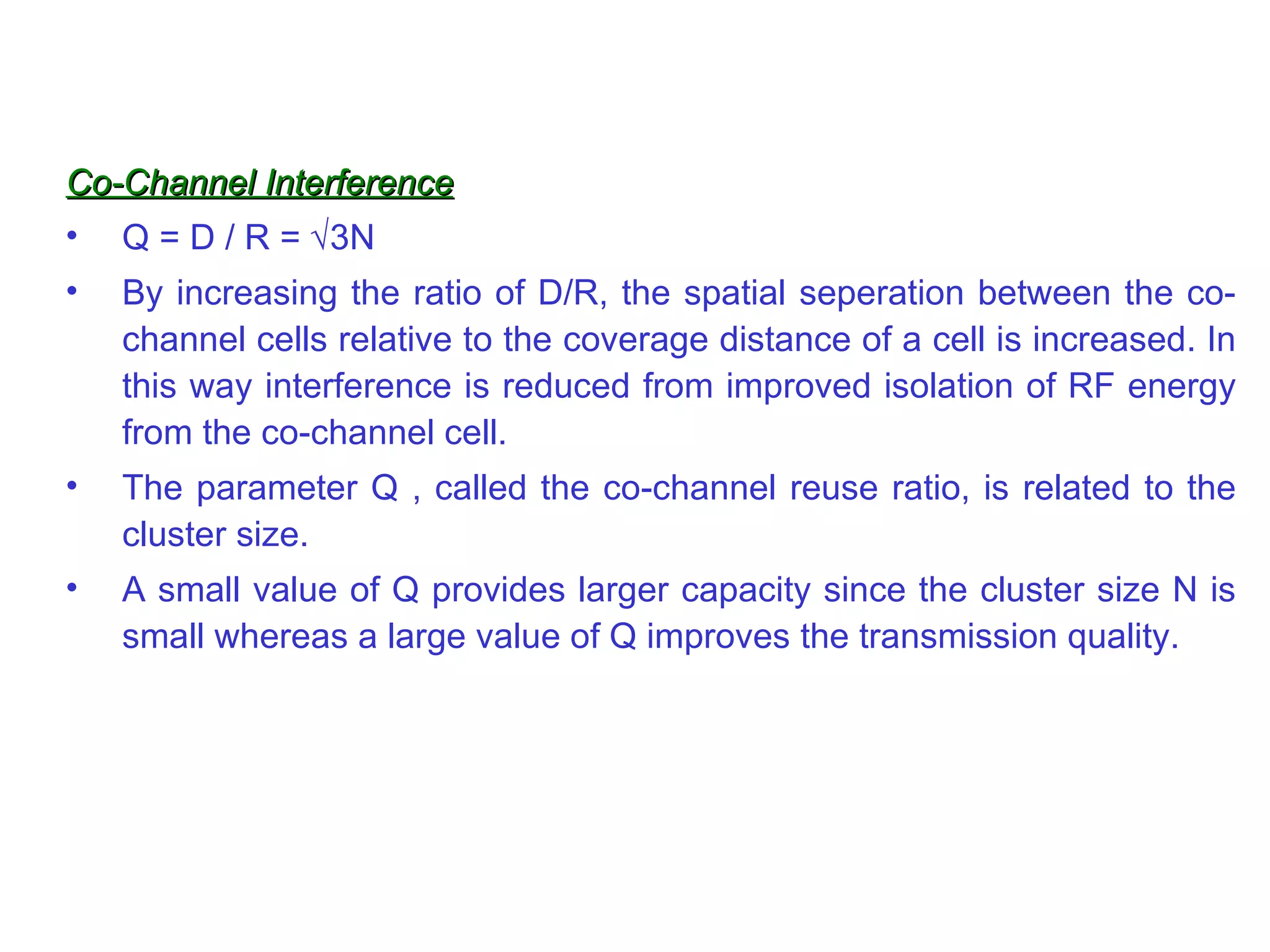 Co-Channel Interference Q = D / R =   3N By increasing the ratio of D/R, the spatial seperation between the co-channel cells relative to the coverage distance of a cell is increased. In this way interference is reduced from improved isolation of RF energy from the co-channel cell. The parameter Q , called the co-channel reuse ratio, is related to the cluster size. A small value of Q provides larger capacity since the cluster size N is small whereas a large value of Q improves the transmission quality. 