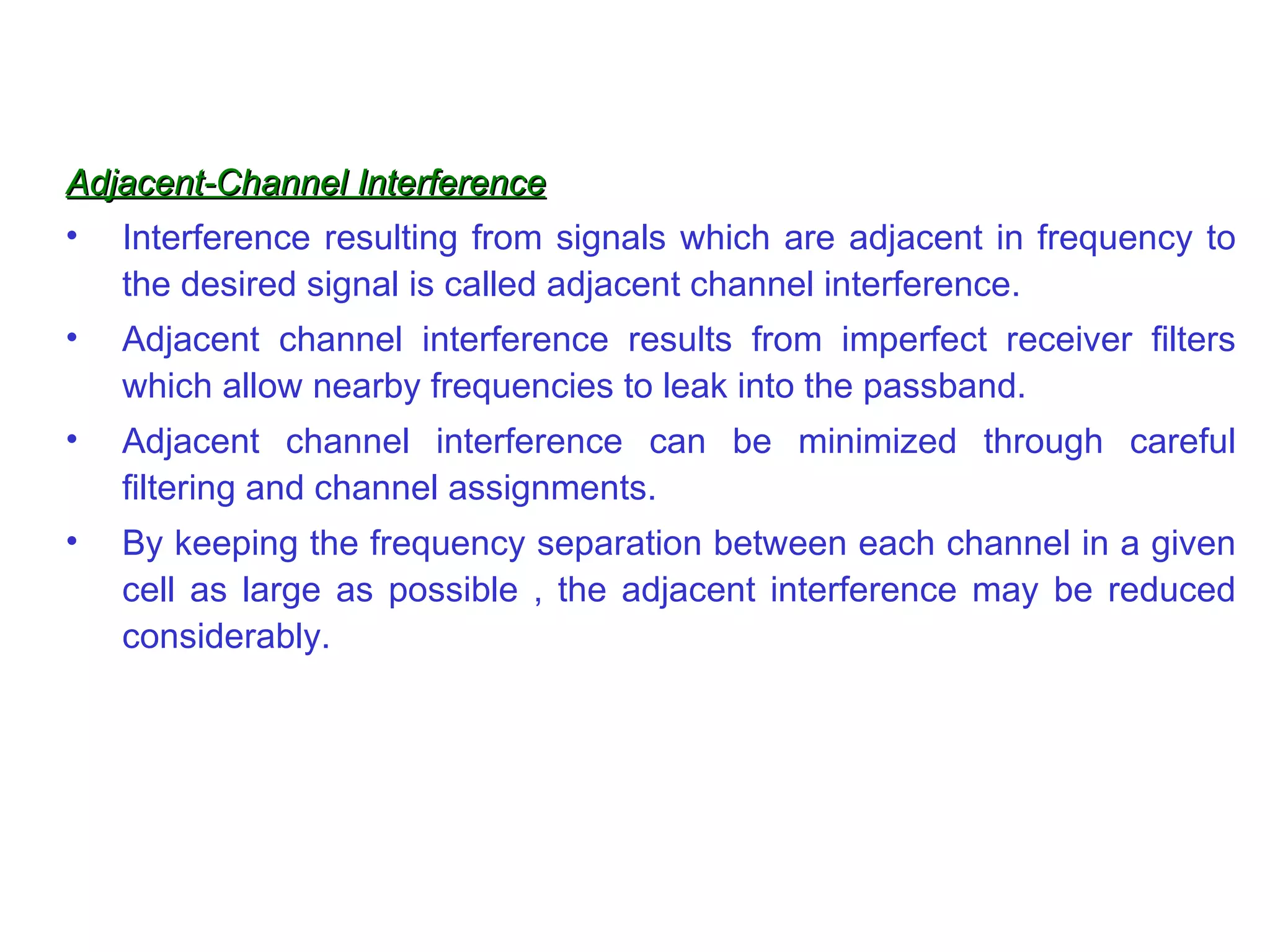 Adjacent-Channel Interference Interference resulting from signals which are adjacent in frequency to the desired signal is called adjacent channel interference. Adjacent channel interference results from imperfect receiver filters which allow nearby frequencies to leak into the passband. Adjacent channel interference can be minimized through careful filtering and channel assignments. By keeping the frequency sep a ration between each channel in a given cell as large as possible , the adjacent interference may be reduced considerably.  
