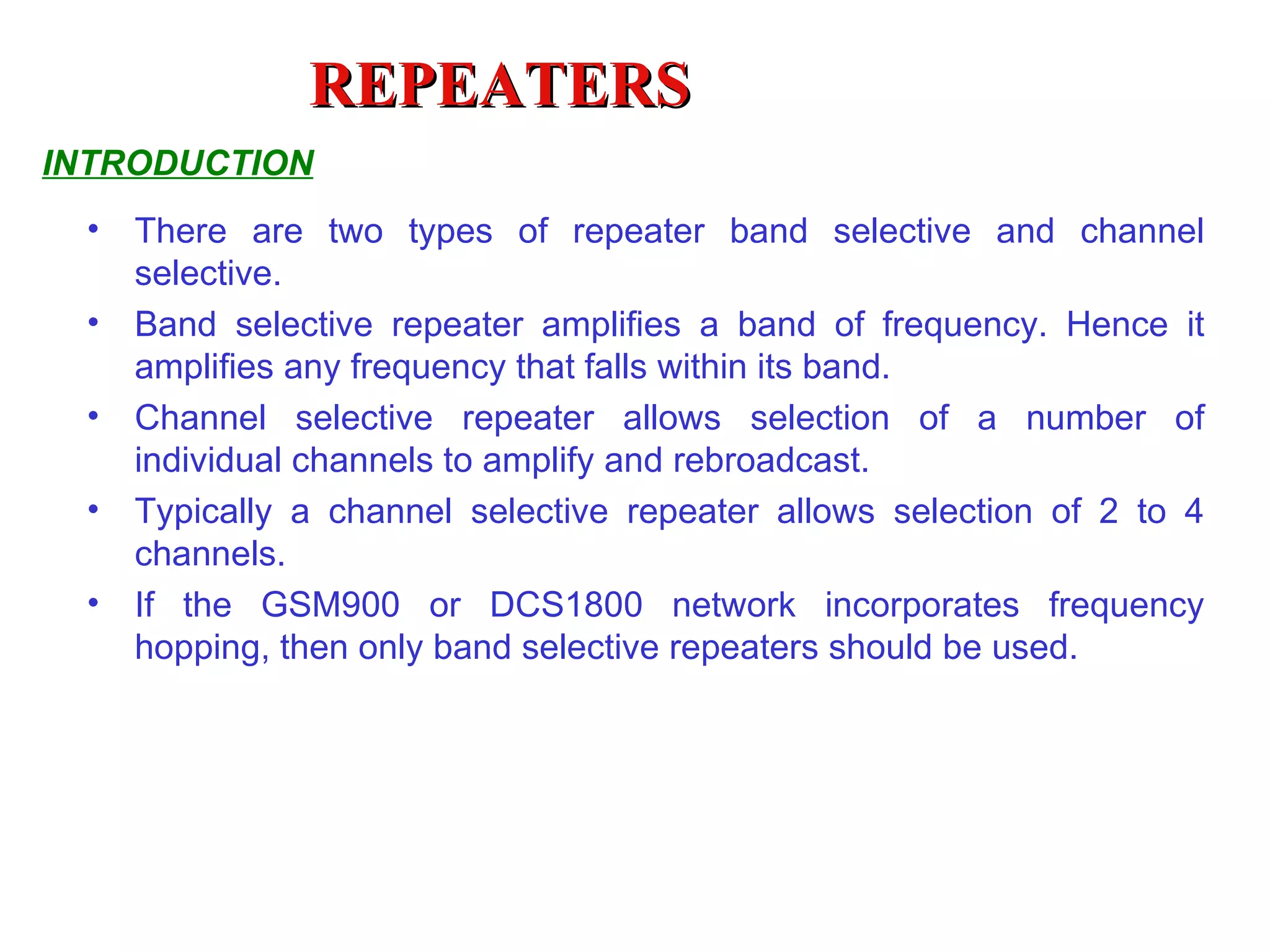REPEATERS INTRODUCTION There are two types of repeater band selective and channel selective. Band selective repeater amplifies a band of frequency. Hence it amplifies any frequency that falls within its band. Channel selective repeater allows selection of a number of individual channels to amplify and rebroadcast.  Typically a channel selective repeater allows selection of 2 to 4 channels.  If the GSM900 or DCS1800 network incorporates frequency hopping, then only band selective repeaters should be used. 