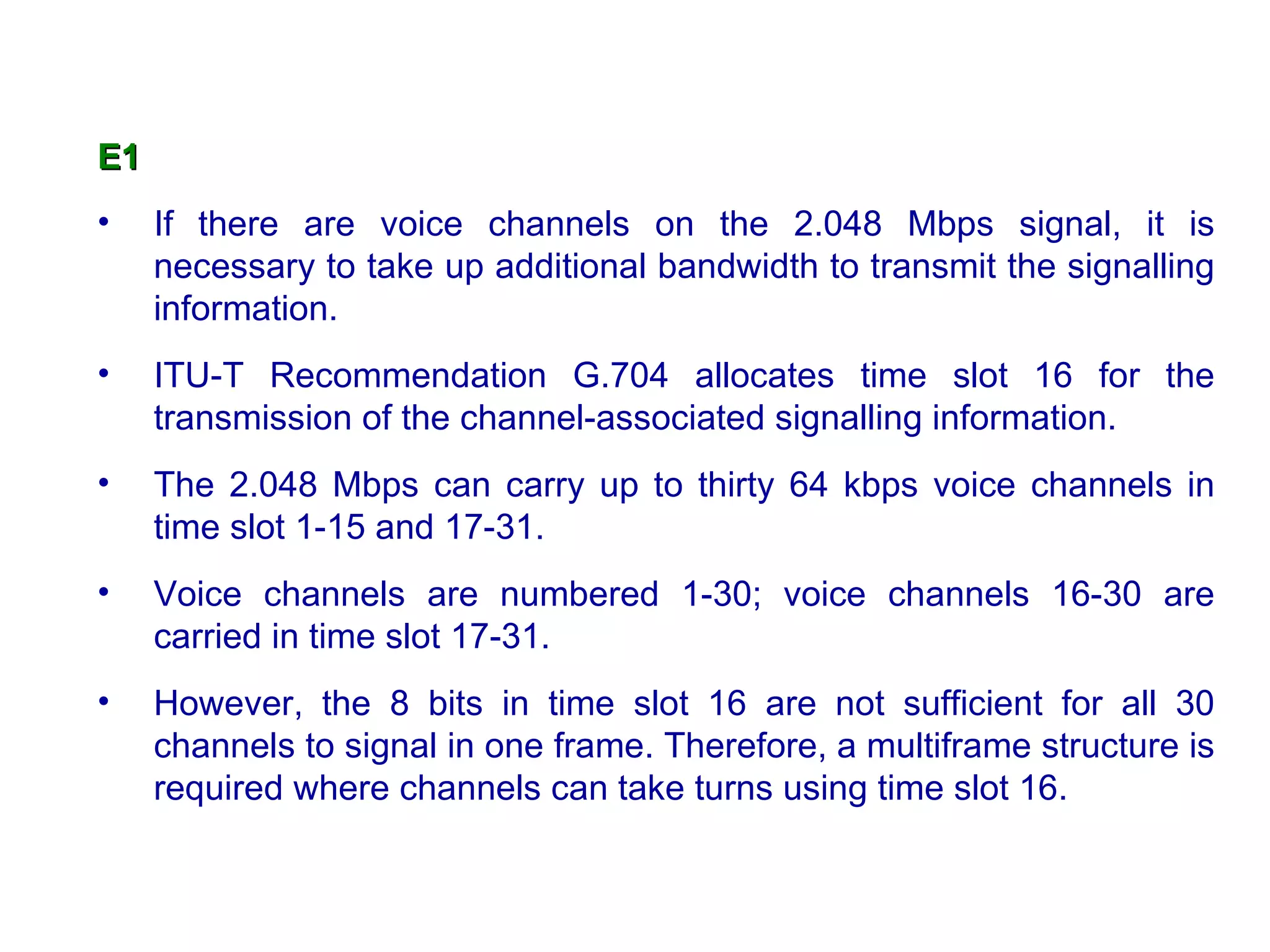 E1   If there are voice channels on the 2.048 Mbps signal, it is necessary to take up additional bandwidth to transmit the signalling information. ITU-T Recommendation G.704 allocates time slot 16 for the transmission of the channel-associated signalling information.  The 2.048 Mbps can carry up to thirty 64 kbps voice channels in time slot 1-15 and 17-31.  Voice channels are numbered 1-30; voice channels 16-30 are carried in time slot 17-31.  However, the 8 bits in time slot 16 are not sufficient for all 30 channels to signal in one frame. Therefore, a multiframe structure is required where channels can take turns using time slot 16.  