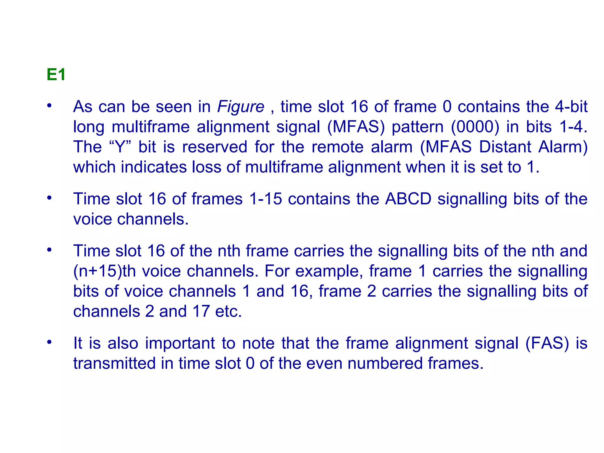 E1   As can be seen in  Figure  , time slot 16 of frame 0 contains the 4-bit long multiframe alignment signal (MFAS) pattern (0000) in bits 1-4. The “Y” bit is reserved for the remote alarm (MFAS Distant Alarm) which indicates loss of multiframe alignment when it is set to 1.  Time slot 16 of frames 1-15 contains the ABCD signalling bits of the voice channels.  Time slot 16 of the nth frame carries the signalling bits of the nth and (n+15)th voice channels. For example, frame 1 carries the signalling bits of voice channels 1 and 16, frame 2 carries the signalling bits of channels 2 and 17 etc.  It is also important to note that the frame alignment signal (FAS) is transmitted in time slot 0 of the even numbered frames. 