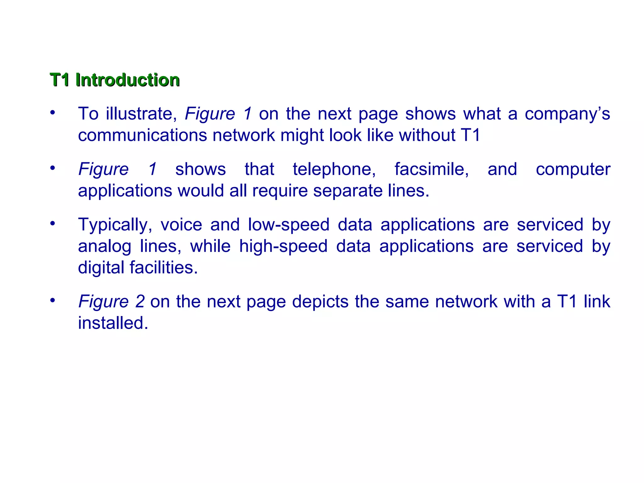 T1   Introduction To illustrate,  Figure 1  on the next page shows what a company’s communications network might look like without T1  Figure 1  shows that telephone, facsimile, and computer applications would all require separate lines.  Typically, voice and low-speed data applications are serviced by analog lines, while high-speed data applications are serviced by digital facilities.  Figure 2  on the next page depicts the same network with a T1 link installed. 