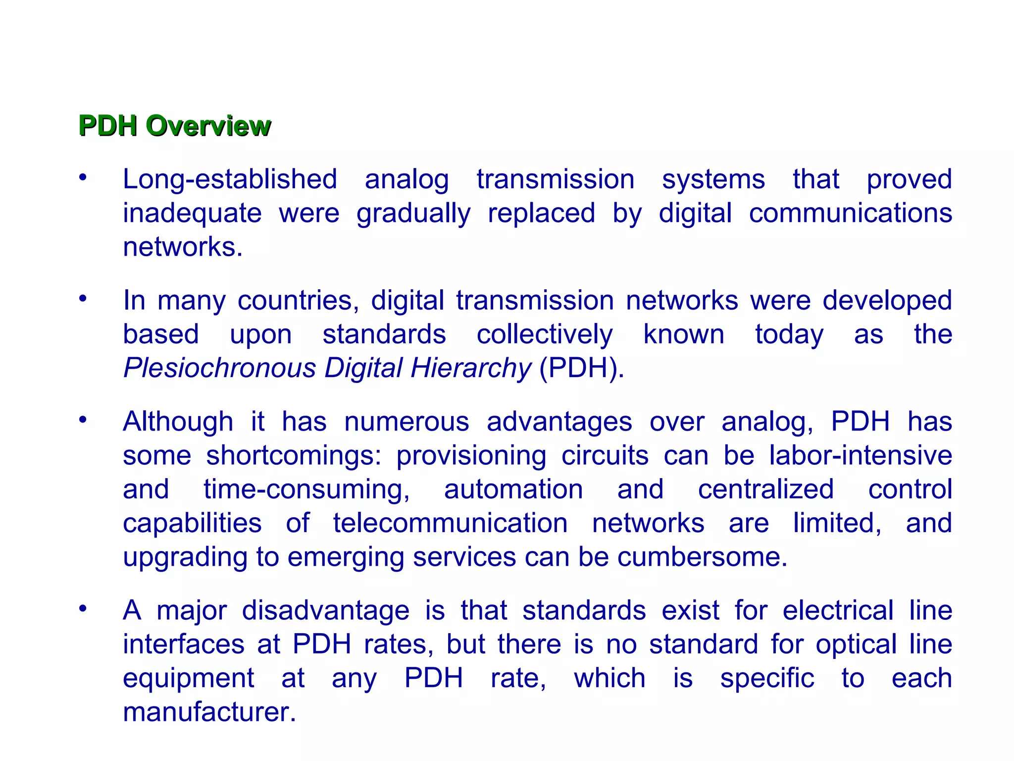 PDH Overview Long-established analog transmission systems that proved inadequate were gradually replaced by digital communications networks.  In many countries, digital transmission networks were developed based upon standards collectively known today as the  Plesiochronous Digital Hierarchy  (PDH).  Although it has numerous advantages over analog, PDH has some shortcomings: provisioning circuits can be labor-intensive and time-consuming, automation and centralized control capabilities of telecommunication networks are limited, and upgrading to emerging services can be cumbersome.  A major disadvantage is that standards exist for electrical line interfaces at PDH rates, but there is no standard for optical line equipment at any PDH rate, which is specific to each manufacturer.  