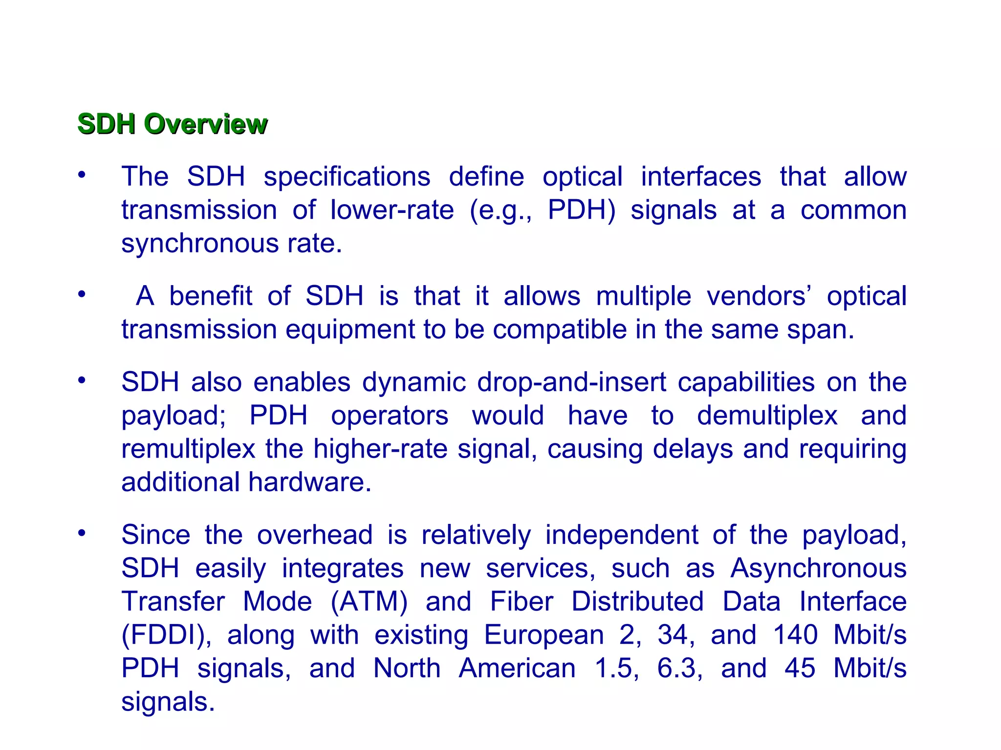 SDH Overview The SDH specifications define optical interfaces that allow transmission of lower-rate (e.g., PDH) signals at a common synchronous rate. A benefit of SDH is that it allows multiple vendors’ optical transmission equipment to be compatible in the same span.  SDH also enables dynamic drop-and-insert capabilities on the payload; PDH operators would have to demultiplex and remultiplex the higher-rate signal, causing delays and requiring additional hardware.  Since the overhead is relatively independent of the payload, SDH easily integrates new services, such as Asynchronous Transfer Mode (ATM) and Fiber Distributed Data Interface (FDDI), along with existing European 2, 34, and 140 Mbit/s PDH signals, and North American 1.5, 6.3, and 45 Mbit/s signals.  